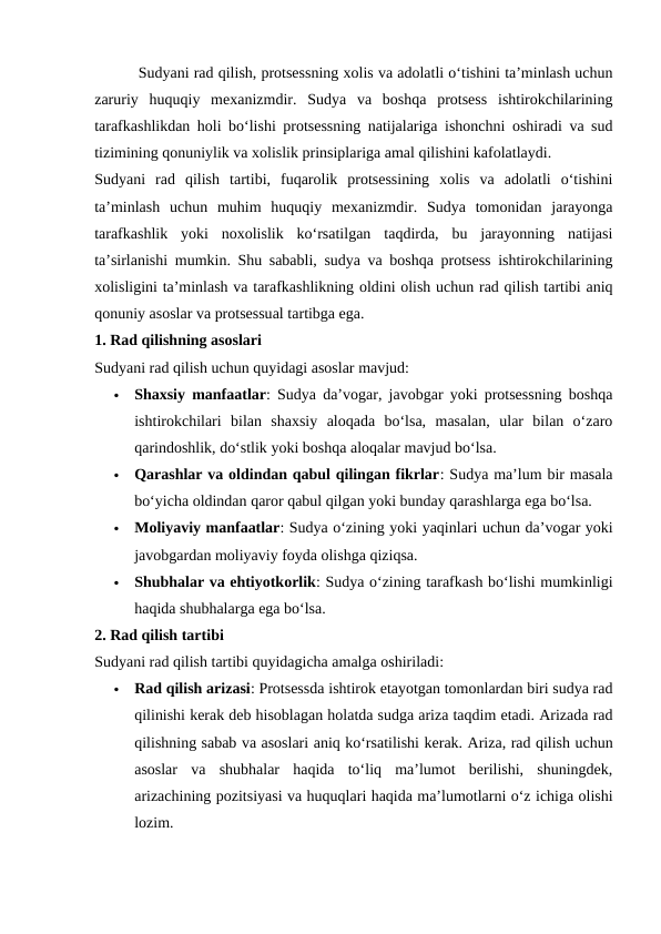  Sudyani rad qilish, protsessning xolis va adolatli o‘tishini ta’minlash uchun
zaruriy  huquqiy  mexanizmdir.  Sudya  va  boshqa  protsess  ishtirokchilarining
tarafkashlikdan holi bo‘lishi protsessning natijalariga ishonchni oshiradi va sud
tizimining qonuniylik va xolislik prinsiplariga amal qilishini kafolatlaydi.
Sudyani  rad  qilish  tartibi,  fuqarolik  protsessining  xolis  va  adolatli  o‘tishini
ta’minlash  uchun  muhim  huquqiy  mexanizmdir.  Sudya  tomonidan  jarayonga
tarafkashlik  yoki  noxolislik  ko‘rsatilgan  taqdirda,  bu  jarayonning  natijasi
ta’sirlanishi mumkin. Shu sababli, sudya va boshqa protsess ishtirokchilarining
xolisligini ta’minlash va tarafkashlikning oldini olish uchun rad qilish tartibi aniq
qonuniy asoslar va protsessual tartibga ega.
1. Rad qilishning asoslari
Sudyani rad qilish uchun quyidagi asoslar mavjud:

Shaxsiy manfaatlar: Sudya da’vogar, javobgar yoki protsessning boshqa
ishtirokchilari  bilan  shaxsiy  aloqada  bo‘lsa,  masalan,  ular  bilan  o‘zaro
qarindoshlik, do‘stlik yoki boshqa aloqalar mavjud bo‘lsa.

Qarashlar va oldindan qabul qilingan fikrlar: Sudya ma’lum bir masala
bo‘yicha oldindan qaror qabul qilgan yoki bunday qarashlarga ega bo‘lsa.

Moliyaviy manfaatlar: Sudya o‘zining yoki yaqinlari uchun da’vogar yoki
javobgardan moliyaviy foyda olishga qiziqsa.

Shubhalar va ehtiyotkorlik: Sudya o‘zining tarafkash bo‘lishi mumkinligi
haqida shubhalarga ega bo‘lsa.
2. Rad qilish tartibi
Sudyani rad qilish tartibi quyidagicha amalga oshiriladi:

Rad qilish arizasi: Protsessda ishtirok etayotgan tomonlardan biri sudya rad
qilinishi kerak deb hisoblagan holatda sudga ariza taqdim etadi. Arizada rad
qilishning sabab va asoslari aniq ko‘rsatilishi kerak. Ariza, rad qilish uchun
asoslar  va  shubhalar  haqida  to‘liq  ma’lumot  berilishi,  shuningdek,
arizachining pozitsiyasi va huquqlari haqida ma’lumotlarni o‘z ichiga olishi
lozim.
