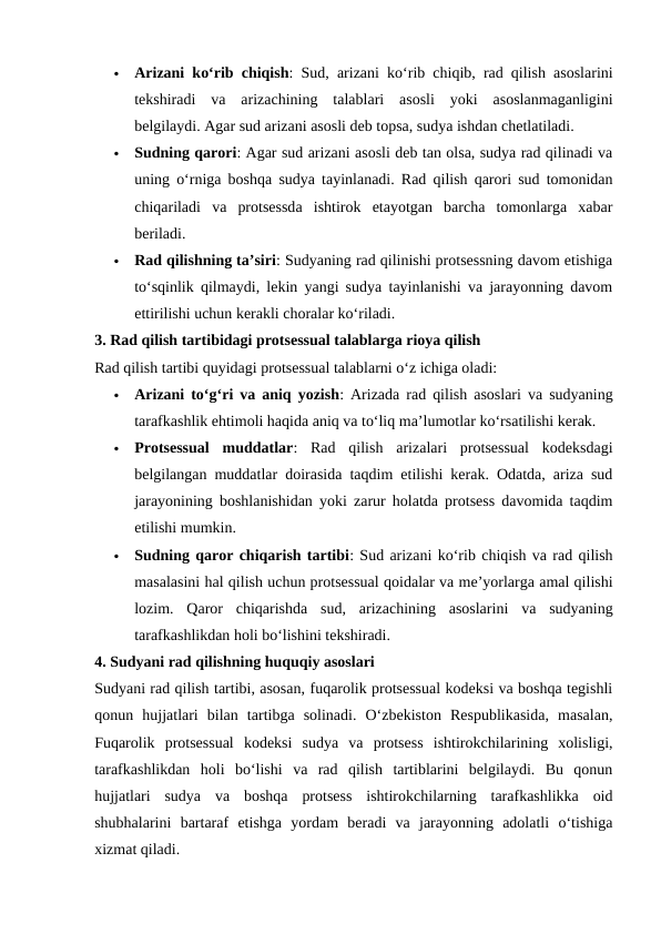 
Arizani ko‘rib chiqish: Sud, arizani ko‘rib chiqib, rad qilish asoslarini
tekshiradi  va  arizachining  talablari  asosli  yoki  asoslanmaganligini
belgilaydi. Agar sud arizani asosli deb topsa, sudya ishdan chetlatiladi.

Sudning qarori: Agar sud arizani asosli deb tan olsa, sudya rad qilinadi va
uning o‘rniga boshqa sudya tayinlanadi. Rad qilish qarori sud tomonidan
chiqariladi  va  protsessda  ishtirok  etayotgan  barcha  tomonlarga  xabar
beriladi.

Rad qilishning ta’siri: Sudyaning rad qilinishi protsessning davom etishiga
to‘sqinlik qilmaydi, lekin yangi sudya tayinlanishi va jarayonning davom
ettirilishi uchun kerakli choralar ko‘riladi.
3. Rad qilish tartibidagi protsessual talablarga rioya qilish
Rad qilish tartibi quyidagi protsessual talablarni o‘z ichiga oladi:

Arizani to‘g‘ri va aniq yozish: Arizada rad qilish asoslari va sudyaning
tarafkashlik ehtimoli haqida aniq va to‘liq ma’lumotlar ko‘rsatilishi kerak.

Protsessual  muddatlar:  Rad  qilish  arizalari  protsessual  kodeksdagi
belgilangan muddatlar doirasida taqdim etilishi kerak. Odatda, ariza sud
jarayonining boshlanishidan yoki zarur holatda protsess davomida taqdim
etilishi mumkin.

Sudning qaror chiqarish tartibi: Sud arizani ko‘rib chiqish va rad qilish
masalasini hal qilish uchun protsessual qoidalar va me’yorlarga amal qilishi
lozim.  Qaror  chiqarishda  sud,  arizachining  asoslarini  va  sudyaning
tarafkashlikdan holi bo‘lishini tekshiradi.
4. Sudyani rad qilishning huquqiy asoslari
Sudyani rad qilish tartibi, asosan, fuqarolik protsessual kodeksi va boshqa tegishli
qonun  hujjatlari  bilan  tartibga  solinadi.  O‘zbekiston  Respublikasida,  masalan,
Fuqarolik  protsessual  kodeksi  sudya  va  protsess  ishtirokchilarining  xolisligi,
tarafkashlikdan  holi  bo‘lishi  va  rad  qilish  tartiblarini  belgilaydi.  Bu  qonun
hujjatlari  sudya  va  boshqa  protsess  ishtirokchilarning  tarafkashlikka  oid
shubhalarini  bartaraf  etishga  yordam  beradi  va  jarayonning  adolatli  o‘tishiga
xizmat qiladi.
