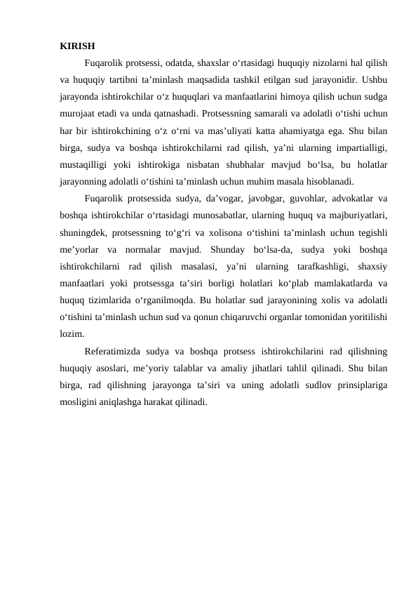 KIRISH
Fuqarolik protsessi, odatda, shaxslar o‘rtasidagi huquqiy nizolarni hal qilish
va huquqiy tartibni ta’minlash maqsadida tashkil etilgan sud jarayonidir. Ushbu
jarayonda ishtirokchilar o‘z huquqlari va manfaatlarini himoya qilish uchun sudga
murojaat etadi va unda qatnashadi. Protsessning samarali va adolatli o‘tishi uchun
har bir ishtirokchining o‘z o‘rni va mas’uliyati katta ahamiyatga ega. Shu bilan
birga, sudya va boshqa ishtirokchilarni rad qilish, ya’ni ularning impartialligi,
mustaqilligi  yoki  ishtirokiga  nisbatan  shubhalar  mavjud  bo‘lsa,  bu  holatlar
jarayonning adolatli o‘tishini ta’minlash uchun muhim masala hisoblanadi.
Fuqarolik protsessida sudya, da’vogar, javobgar, guvohlar, advokatlar va
boshqa ishtirokchilar o‘rtasidagi munosabatlar, ularning huquq va majburiyatlari,
shuningdek, protsessning to‘g‘ri va xolisona o‘tishini ta’minlash uchun tegishli
me’yorlar  va  normalar  mavjud.  Shunday  bo‘lsa-da,  sudya  yoki  boshqa
ishtirokchilarni  rad  qilish  masalasi,  ya’ni  ularning  tarafkashligi,  shaxsiy
manfaatlari  yoki  protsessga  ta’siri  borligi  holatlari  ko‘plab  mamlakatlarda  va
huquq tizimlarida o‘rganilmoqda. Bu holatlar sud jarayonining xolis va adolatli
o‘tishini ta’minlash uchun sud va qonun chiqaruvchi organlar tomonidan yoritilishi
lozim.
Referatimizda  sudya  va  boshqa  protsess  ishtirokchilarini  rad  qilishning
huquqiy asoslari, me’yoriy talablar va amaliy jihatlari tahlil qilinadi. Shu bilan
birga,  rad  qilishning  jarayonga  ta’siri  va  uning  adolatli  sudlov  prinsiplariga
mosligini aniqlashga harakat qilinadi.
