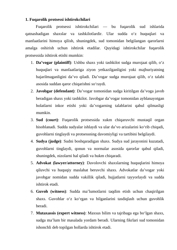 1. Fuqarolik protsessi ishtirokchilari 
Fuqarolik  protsessi  ishtirokchilari  —  bu  fuqarolik  sud  ishlarida
qatnashadigan  shaxslar  va  tashkilotlardir.  Ular  sudda  o‘z  huquqlari  va
manfaatlarini himoya qilish, shuningdek, sud tomonidan belgilangan qarorlarni
amalga  oshirish  uchun  ishtirok  etadilar.  Quyidagi  ishtirokchilar  fuqarolik
protsessida ishtirok etishi mumkin:
1. Da’vogar (plaintiff): Ushbu shaxs yoki tashkilot sudga murojaat qilib, o‘z
huquqlari  va  manfaatlariga  ziyon  yetkazilganligini  yoki  majburiyatning
bajarilmaganligini da’vo qiladi.  Da’vogar sudga murojaat qilib, o‘z talabi
asosida suddan qaror chiqarishni so‘raydi.
2. Javobgar (defendant): Da’vogar tomonidan sudga kiritilgan da’voga javob
beradigan shaxs yoki tashkilot. Javobgar da’vogar tomonidan ayblanayotgan
holatlarni  inkor  etishi  yoki  da’vogarning  talablarini  qabul  qilmasligi
mumkin.
3. Sud  (court):  Fuqarolik  protsessida  xukm  chiqaruvchi  mustaqil  organ
hisoblanadi. Sudda sudyalar ishlaydi va ular da’vo arizalarini ko‘rib chiqadi,
guvohlarni tinglaydi va protsessning davomiyligi va tartibini belgilaydi.
4. Sudya (judge): Sudni boshqaradigan shaxs. Sudya sud jarayonini kuzatadi,
guvohlarni  tinglaydi,  qonun  va  normalar  asosida  qarorlar  qabul  qiladi,
shuningdek, nizolarni hal qiladi va hukm chiqaradi.
5. Advokat (lawyer/attorney): Davolovchi shaxslarning huquqlarini himoya
qiluvchi va huquqiy maslahat beruvchi shaxs. Advokatlar da’vogar yoki
javobgar nomidan sudda vakillik qiladi, hujjatlarni tayyorlaydi va sudda
ishtirok etadi.
6. Guvoh  (witness):  Sudda  ma’lumotlarni  taqdim  etish  uchun  chaqirilgan
shaxs.  Guvohlar  o‘z  ko‘rgan  va  bilganlarini  tasdiqlash  uchun  guvohlik
beradi.
7. Mutaxassis (expert witness): Maxsus bilim va tajribaga ega bo‘lgan shaxs,
sudga ma’lum bir masalada yordam beradi. Ularning fikrlari sud tomonidan
ishonchli deb topilgan hollarda ishtirok etadi.
