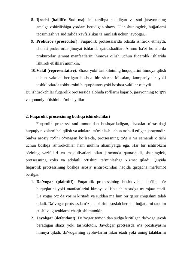 8. Ijrochi  (bailiff):  Sud  majlisini  tartibga  soladigan  va  sud  jarayonining
amalga oshirilishiga yordam beradigan shaxs. Ular shuningdek, hujjatlarni
taqsimlash va sud zalida xavfsizlikni ta’minlash uchun javobgar.
9. Prokuror (prosecutor): Fuqarolik protsesslarida odatda ishtirok etmaydi,
chunki prokurorlar jinoyat ishlarida qatnashadilar. Ammo ba’zi holatlarda
prokurorlar jamoat manfaatlarini himoya qilish uchun fuqarolik ishlarida
ishtirok etishlari mumkin.
10.Vakil (representative): Shaxs yoki tashkilotning huquqlarini himoya qilish
uchun  vakolat  berilgan  boshqa  bir  shaxs.  Masalan,  kompaniyalar  yoki
tashkilotlarda ushbu rolni huquqshunos yoki boshqa vakillar o‘taydi.
Bu ishtirokchilar fuqarolik protsessida alohida ro‘llarni bajarib, jarayonning to‘g‘ri
va qonuniy o‘tishini ta’minlaydilar.
2. Fuqarolik prosessining boshqa ishirokchilari
Fuqarolik  protsessi  sud  tomonidan  boshqariladigan,  shaxslar  o‘rtasidagi
huquqiy nizolarni hal qilish va adolatni ta’minlash uchun tashkil etilgan jarayondir.
Sudya asosiy ro‘lni o‘ynagan bo‘lsa-da, protsessning to‘g‘ri va samarali o‘tishi
uchun  boshqa  ishtirokchilar  ham  muhim  ahamiyatga  ega.  Har  bir  ishtirokchi
o‘zining  vazifalari  va  mas’uliyatlari  bilan  jarayonda  qatnashadi,  shuningdek,
protsessning  xolis  va  adolatli  o‘tishini  ta’minlashga  xizmat  qiladi.  Quyida
fuqarolik protsessining boshqa asosiy ishtirokchilari haqida qisqacha ma’lumot
berilgan:
1. Da’vogar  (plaintiff):  Fuqarolik  protsessining  boshlovchisi  bo‘lib,  o‘z
huquqlarini yoki manfaatlarini himoya qilish uchun sudga murojaat etadi.
Da’vogar o‘z da’vosini kiritadi va suddan ma’lum bir qaror chiqishini talab
qiladi. Da’vogar protsessda o‘z talablarini asoslab berishi, hujjatlarni taqdim
etishi va guvohlarni chaqirishi mumkin.
2. Javobgar (defendant): Da’vogar tomonidan sudga kiritilgan da’voga javob
beradigan  shaxs  yoki  tashkilotdir.  Javobgar  protsessda  o‘z  pozitsiyasini
himoya qiladi, da’vogarning ayblovlarini inkor etadi yoki uning talablarini
