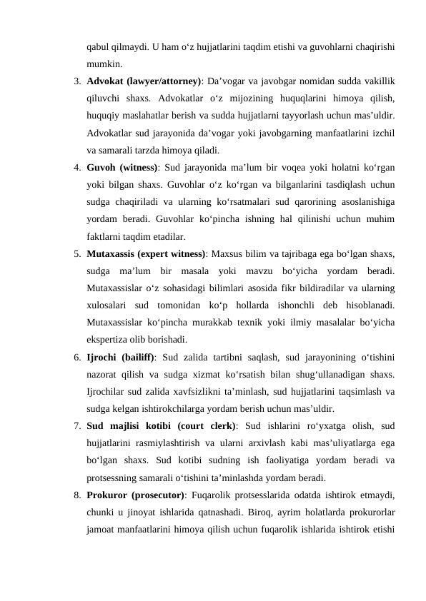 qabul qilmaydi. U ham o‘z hujjatlarini taqdim etishi va guvohlarni chaqirishi
mumkin.
3. Advokat (lawyer/attorney): Da’vogar va javobgar nomidan sudda vakillik
qiluvchi  shaxs.  Advokatlar  o‘z  mijozining  huquqlarini  himoya  qilish,
huquqiy maslahatlar berish va sudda hujjatlarni tayyorlash uchun mas’uldir.
Advokatlar sud jarayonida da’vogar yoki javobgarning manfaatlarini izchil
va samarali tarzda himoya qiladi.
4. Guvoh (witness): Sud jarayonida ma’lum bir voqea yoki holatni ko‘rgan
yoki bilgan shaxs. Guvohlar o‘z ko‘rgan va bilganlarini tasdiqlash uchun
sudga chaqiriladi va ularning ko‘rsatmalari sud qarorining asoslanishiga
yordam  beradi.  Guvohlar  ko‘pincha  ishning  hal  qilinishi  uchun  muhim
faktlarni taqdim etadilar.
5. Mutaxassis (expert witness): Maxsus bilim va tajribaga ega bo‘lgan shaxs,
sudga  ma’lum  bir  masala  yoki  mavzu  bo‘yicha  yordam  beradi.
Mutaxassislar o‘z sohasidagi bilimlari asosida fikr bildiradilar va ularning
xulosalari  sud  tomonidan  ko‘p  hollarda  ishonchli  deb  hisoblanadi.
Mutaxassislar ko‘pincha murakkab texnik yoki ilmiy masalalar bo‘yicha
ekspertiza olib borishadi.
6. Ijrochi  (bailiff):  Sud  zalida  tartibni  saqlash,  sud  jarayonining  o‘tishini
nazorat qilish va sudga xizmat ko‘rsatish bilan shug‘ullanadigan shaxs.
Ijrochilar sud zalida xavfsizlikni ta’minlash, sud hujjatlarini taqsimlash va
sudga kelgan ishtirokchilarga yordam berish uchun mas’uldir.
7. Sud  majlisi  kotibi  (court  clerk):  Sud  ishlarini  ro‘yxatga  olish,  sud
hujjatlarini rasmiylashtirish va ularni arxivlash kabi mas’uliyatlarga ega
bo‘lgan  shaxs.  Sud  kotibi  sudning  ish  faoliyatiga  yordam  beradi  va
protsessning samarali o‘tishini ta’minlashda yordam beradi.
8. Prokuror (prosecutor): Fuqarolik protsesslarida odatda ishtirok etmaydi,
chunki u jinoyat ishlarida qatnashadi. Biroq, ayrim holatlarda prokurorlar
jamoat manfaatlarini himoya qilish uchun fuqarolik ishlarida ishtirok etishi
