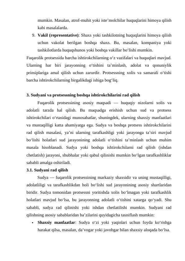 mumkin. Masalan, atrof-muhit yoki iste’molchilar huquqlarini himoya qilish
kabi masalalarda.
9. Vakil (representative): Shaxs yoki tashkilotning huquqlarini himoya qilish
uchun  vakolat  berilgan  boshqa  shaxs.  Bu,  masalan,  kompaniya  yoki
tashkilotlarda huquqshunos yoki boshqa vakillar bo‘lishi mumkin.
Fuqarolik protsessida barcha ishtirokchilarning o‘z vazifalari va huquqlari mavjud.
Ularning  har  biri  jarayonning  o‘tishini  ta’minlash,  adolat  va  qonuniylik
prinsiplariga amal qilish uchun zarurdir. Protsessning xolis va samarali o‘tishi
barcha ishtirokchilarning birgalikdagi ishiga bog‘liq.
3. Sudyani va protsessning boshqa ishtirokchilarini rad qilish
Fuqarolik  protsessining  asosiy  maqsadi  —  huquqiy  nizolarni  xolis  va
adolatli  tarzda  hal  qilish.  Bu  maqsadga  erishish  uchun  sud  va  protsess
ishtirokchilari o‘rtasidagi munosabatlar, shuningdek, ularning shaxsiy manfaatlari
va mustaqilligi katta ahamiyatga ega. Sudya va boshqa protsess ishtirokchilarini
rad qilish masalasi, ya’ni ularning tarafkashligi yoki jarayonga ta’siri mavjud
bo‘lishi  holatlari  sud  jarayonining  adolatli  o‘tishini  ta’minlash  uchun  muhim
masala  hisoblanadi.  Sudya  yoki  boshqa  ishtirokchilarni  rad  qilish  (ishdan
chetlatish) jarayoni, shubhalar yoki qabul qilinishi mumkin bo‘lgan tarafkashliklar
sababli amalga oshiriladi.
3.1. Sudyani rad qilish
Sudya — fuqarolik protsessining markaziy shaxsidir va uning mustaqilligi,
adolatliligi va tarafkashlikdan holi bo‘lishi sud jarayonining asosiy shartlaridan
biridir. Sudya tomonidan protsessni yoritishda xolis bo‘lmagan yoki tarafkashlik
holatlari mavjud bo‘lsa, bu jarayonning adolatli o‘tishini xatarga qo‘yadi. Shu
sababli,  sudya  rad  qilinishi  yoki  ishdan  chetlatilishi  mumkin.  Sudyani  rad
qilishning asosiy sabablaridan ba’zilarini quyidagicha tasniflash mumkin:

Shaxsiy  manfaatlar:  Sudya  o‘zi  yoki  yaqinlari  uchun  foyda  ko‘rishga
harakat qilsa, masalan, da’vogar yoki javobgar bilan shaxsiy aloqada bo‘lsa.
