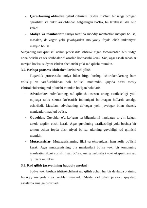 
Qarorlarning oldindan qabul qilinishi: Sudya ma’lum bir ishga bo‘lgan
qarashlari va hukmlari oldindan belgilangan bo‘lsa, bu tarafkashlikka olib
keladi.

Moliya va manfaatlar: Sudya tarafida moddiy manfaatlar mavjud bo‘lsa,
masalan,  da’vogar  yoki  javobgardan  moliyaviy  foyda  olish  imkoniyati
mavjud bo‘lsa.
Sudyaning rad qilinishi uchun protsessda ishtirok etgan tomonlardan biri sudga
ariza berishi va o‘z shubhalarini asoslab ko‘rsatishi kerak. Sud, agar asosli sabablar
mavjud bo‘lsa, sudyani ishdan chetlatishi yoki rad qilishi mumkin.
3.2. Boshqa protsess ishtirokchilarini rad qilish
Fuqarolik  protsessida  sudya  bilan  birga  boshqa  ishtirokchilarning  ham
xolisligi  va  tarafkashlikdan  holi  bo‘lishi  muhimdir.  Quyida  ba’zi  asosiy
ishtirokchilarning rad qilinishi mumkin bo‘lgan holatlari:

Advokatlar:  Advokatning  rad  qilinishi  asosan  uning  tarafkashligi  yoki
mijozga  xolis  xizmat  ko‘rsatish  imkoniyati  bo‘lmagan  hollarda  amalga
oshiriladi.  Masalan,  advokatning  da’vogar  yoki  javobgar  bilan  shaxsiy
manfaatlari mavjud bo‘lsa.

Guvohlar: Guvohlar o‘z ko‘rgan va bilganlarini haqiqatga to‘g‘ri kelgan
tarzda taqdim etishi kerak. Agar guvohning tarafkashligi yoki boshqa bir
tomon uchun foyda olish niyati bo‘lsa, ularning guvohligi rad qilinishi
mumkin.

Mutaxassislar: Mutaxassislarning fikri va ekspertizasi ham xolis bo‘lishi
kerak.  Agar  mutaxassisning  o‘z  manfaatlari  bo‘lsa  yoki  bir  tomonning
manfaatini ilgari surish niyati bo‘lsa, uning xulosalari yoki ekspertizasi rad
qilinishi mumkin.
3.3. Rad qilish jarayonining huquqiy asoslari
Sudya yoki boshqa ishtirokchilarni rad qilish uchun har bir davlatda o‘zining
huquqiy me’yorlari va tartiblari mavjud.  Odatda, rad qilish jarayoni quyidagi
asoslarda amalga oshiriladi:
