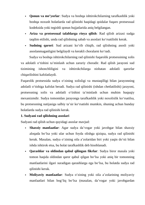 
Qonun va me’yorlar: Sudya va boshqa ishtirokchilarning tarafkashlik yoki
boshqa noxush holatlarda rad qilinishi haqidagi qoidalar fuqaro protsessual
kodeksida yoki tegishli qonun hujjatlarida aniq belgilangan.

Ariza va protsessual talablarga rioya qilish: Rad qilish arizasi sudga
taqdim etilishi, unda rad qilishning sabab va asoslari ko‘rsatilishi kerak.

Sudning  qarori:  Sud  arizani  ko‘rib  chiqib,  rad  qilishning  asosli  yoki
asoslanmaganligini belgilaydi va kerakli choralarni ko‘radi.
Sudya va boshqa ishtirokchilarning rad qilinishi fuqarolik protsessining xolis
va adolatli o‘tishini ta’minlash uchun zaruriy choradir. Rad qilish jarayoni sud
tizimining  ishonchliligini  va  ishtirokchilarga  nisbatan  adolatli  qarorlar
chiqarilishini kafolatlaydi.
Fuqarolik protsessida sudya o‘zining xolisligi va mustaqilligi bilan jarayonning
adolatli o‘tishiga kafolat beradi. Sudya rad qilinishi (ishdan chetlatilishi) jarayoni,
protsessning  xolis  va  adolatli  o‘tishini  ta’minlash  uchun  muhim  huquqiy
mexanizmdir. Sudya tomonidan jarayonga tarafkashlik yoki noxolislik ko‘rsatilsa,
bu protsessning natijasiga salbiy ta’sir ko‘rsatishi mumkin, shuning uchun bunday
holatlarda sudya rad qilinishi kerak.
1. Sudyani rad qilishning asoslari
Sudyani rad qilish uchun quyidagi asoslar mavjud:

Shaxsiy manfaatlar: Agar sudya da’vogar yoki javobgar  bilan shaxsiy
aloqada bo‘lsa yoki ular uchun foyda olishga qiziqsa, sudya rad qilinishi
kerak. Masalan, sudya o‘zining oila a’zolaridan biri yoki yaqin do‘sti bilan
ishda ishtirok etsa, bu holat tarafkashlik deb hisoblanadi.

Qarashlar va oldindan qabul qilingan fikrlar: Sudya biror masala yoki
tomon haqida oldindan qaror qabul qilgan bo‘lsa yoki aniq bir tomonning
manfaatlarini ilgari suradigan qarashlarga ega bo‘lsa, bu holatda sudya rad
qilinishi kerak.

Moliyaviy manfaatlar: Sudya o‘zining yoki oila a’zolarining moliyaviy
manfaatlari  bilan  bog‘liq  bo‘lsa  (masalan,  da’vogar  yoki  javobgardan

