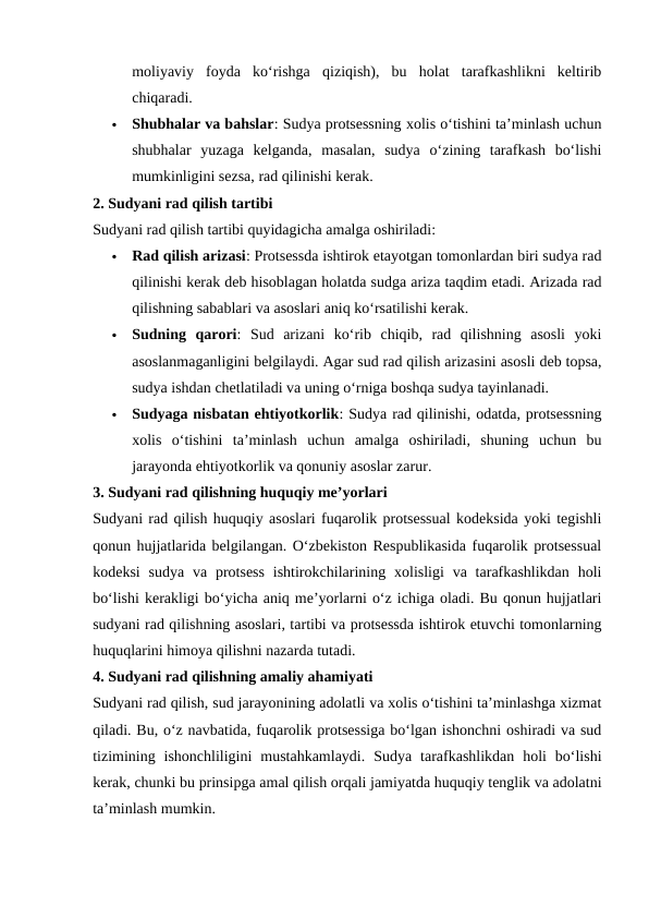 moliyaviy  foyda  ko‘rishga  qiziqish),  bu  holat  tarafkashlikni  keltirib
chiqaradi.

Shubhalar va bahslar: Sudya protsessning xolis o‘tishini ta’minlash uchun
shubhalar  yuzaga  kelganda,  masalan,  sudya  o‘zining  tarafkash  bo‘lishi
mumkinligini sezsa, rad qilinishi kerak.
2. Sudyani rad qilish tartibi
Sudyani rad qilish tartibi quyidagicha amalga oshiriladi:

Rad qilish arizasi: Protsessda ishtirok etayotgan tomonlardan biri sudya rad
qilinishi kerak deb hisoblagan holatda sudga ariza taqdim etadi. Arizada rad
qilishning sabablari va asoslari aniq ko‘rsatilishi kerak.

Sudning  qarori:  Sud  arizani  ko‘rib  chiqib,  rad  qilishning  asosli  yoki
asoslanmaganligini belgilaydi. Agar sud rad qilish arizasini asosli deb topsa,
sudya ishdan chetlatiladi va uning o‘rniga boshqa sudya tayinlanadi.

Sudyaga nisbatan ehtiyotkorlik: Sudya rad qilinishi, odatda, protsessning
xolis  o‘tishini  ta’minlash  uchun  amalga  oshiriladi,  shuning  uchun  bu
jarayonda ehtiyotkorlik va qonuniy asoslar zarur.
3. Sudyani rad qilishning huquqiy me’yorlari
Sudyani rad qilish huquqiy asoslari fuqarolik protsessual kodeksida yoki tegishli
qonun hujjatlarida belgilangan. O‘zbekiston Respublikasida fuqarolik protsessual
kodeksi  sudya  va  protsess  ishtirokchilarining xolisligi  va  tarafkashlikdan  holi
bo‘lishi kerakligi bo‘yicha aniq me’yorlarni o‘z ichiga oladi. Bu qonun hujjatlari
sudyani rad qilishning asoslari, tartibi va protsessda ishtirok etuvchi tomonlarning
huquqlarini himoya qilishni nazarda tutadi.
4. Sudyani rad qilishning amaliy ahamiyati
Sudyani rad qilish, sud jarayonining adolatli va xolis o‘tishini ta’minlashga xizmat
qiladi. Bu, o‘z navbatida, fuqarolik protsessiga bo‘lgan ishonchni oshiradi va sud
tizimining  ishonchliligini  mustahkamlaydi.  Sudya  tarafkashlikdan  holi  bo‘lishi
kerak, chunki bu prinsipga amal qilish orqali jamiyatda huquqiy tenglik va adolatni
ta’minlash mumkin.
