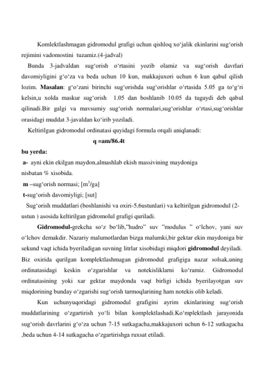  
 
  
Komlektlashmagan gidromodul grafigi uchun qishloq xo‘jalik ekinlarini sug‘orish 
rejimini vadomostini  tuzamiz.(4-jadval) 
    Bunda 3-jadvaldan sug‘orish o‘rtasini yozib olamiz va sug‘orish davrlari 
davomiyligini g‘o‘za va beda uchun 10 kun, makkajuxori uchun 6 kun qabul qilish 
lozim. Masalan: g‘o‘zani birinchi sug‘orishda sug‘orishlar o‘rtasida 5.05 ga to‘g‘ri 
kelsin,u xolda maskur sug‘orish  1.05 dan boshlanib 10.05 da tugaydi deb qabul 
qilinadi.Bir galgi va mavsumiy sug‘orish normalari,sug‘orishlar o‘rtasi,sug‘orishlar 
orasidagi muddat 3-javaldan ko‘irib yoziladi.  
    Keltirilgan gidromodul ordinatasi quyidagi formula orqali aniqlanadi: 
                                              q =am/86.4t 
bu yerda: 
a- ayni ekin ekilgan maydon,almashlab ekish massivining maydoniga  
nisbatan % xisobida. 
 m –sug‘orish normasi; [m3/ga] 
 t-sug‘orish davomiyligi; [sut] 
   Sug‘orish muddatlari (boshlanishi va oxiri-5,6ustunlari) va keltirilgan gidromodul (2-
ustun ) asosida keltirilgan gidromolul grafigi quriladi.  
Gidromodul-grekcha so‘z bo‘lib,”hudro” suv ”modulus ” o‘lchov, yani suv 
o‘lchov demakdir. Nazariy malumotlardan bizga malumki,bir gektar ekin maydoniga bir 
sekund vaqt ichida byeriladigan suvning litrlar xisobidagi miqdori gidromodul deyiladi. 
Biz oxirida qurilgan komplektlashmagan gidromodul grafigiga nazar solsak,uning 
ordinatasidagi 
keskin 
o‘zgarishlar 
va 
notekisliklarni 
ko‘ramiz. 
Gidromodul 
ordinatasining yoki xar gektar maydonda vaqt birligi ichida byerilayotgan suv 
miqdorining bunday o‘zgarishi sug‘orish tarmoqlarining ham notekis olib keladi. 
Kun uchunyuqoridagi gidromodul grafigini ayrim ekinlarining sug‘orish 
muddatlarining o‘zgartirish yo‘li bilan komplektlashadi.Ko‘mplektlash jarayonida 
sug‘orish davrlarini g‘o‘za uchun 7-15 sutkagacha,makkajuxori uchun 6-12 sutkagacha 
,beda uchun 4-14 sutkagacha o‘zgartirishga ruxsat etiladi. 
