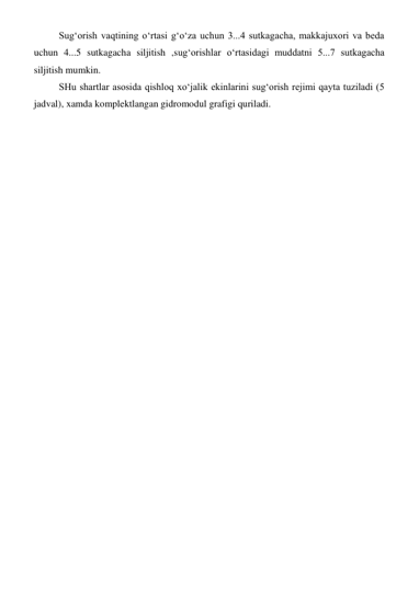 Sug‘orish vaqtining o‘rtasi g‘o‘za uchun 3...4 sutkagacha, makkajuxori va beda 
uchun 4...5 sutkagacha siljitish ,sug‘orishlar o‘rtasidagi muddatni 5...7 sutkagacha 
siljitish mumkin. 
SHu shartlar asosida qishloq xo‘jalik ekinlarini sug‘orish rejimi qayta tuziladi (5 
jadval), xamda komplektlangan gidromodul grafigi quriladi. 
