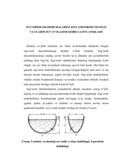  
 
 
SUG‘ORISH SHAHOBCHALARINI JOYLASHTIRISH SXEMASI 
VA ULARNI SUV O‘TKAZISH QOBILYATINI ANIQLASH 
 
 
Qishloq xo‘jalik ekinlarni suv bilan ta’minlashda dalalarda olingan 
sug‘orish 
shaxobchalariga 
alohida 
e’tibor 
beriladi. 
Sug‘orish 
shaxobchalarining talabga javob berishi ko‘p jihatdan uni joylashtirilish 
tartibiga ham bog‘liq. Sug‘orish shahobchasi dalaning kattaligidan kelib 
chiqib, uni suv bilan ta’minlash imkoniga ega bo‘lishi kerak. Shu bilan bir 
qatorda sug‘orish shahobchasida suvning isrofgarchiligini juda kam va uni 
etkazib berish imkoniyati yuqori bo‘lishi kerak. Sug‘orish shahobchalari 
olishda yerdan foydalanish darajasi va texnika vositalarini ishlashi, harakati 
kabi jarayonlar hisobga olinishi kerak bo‘ladi. 
Sug‘orish shahobchalarini joylashtirish dalalar maydoni, uning re’lefi, 
tuproq va xo‘jalikdagi mavjud sharoitdan kelib chiqib belgilanadi. Sug‘orish 
shahobchalari foydalanishga qarab muvaqqat (o‘q ariqlar, beshamaklar, 
egatlar, pollar, jo‘yaklar va cheklar) va doimiy (beton novlar, beton 
qoplamali kanallar, yer o‘zanli ariqlar) turlarga bo‘linadi (5-rasm).  
 
 
 
 
 
 
5-rasm. Lotoklar va ulardagi suv sathi: a-eleps shaklidagi; b-parabola 
shaklidagi. 
