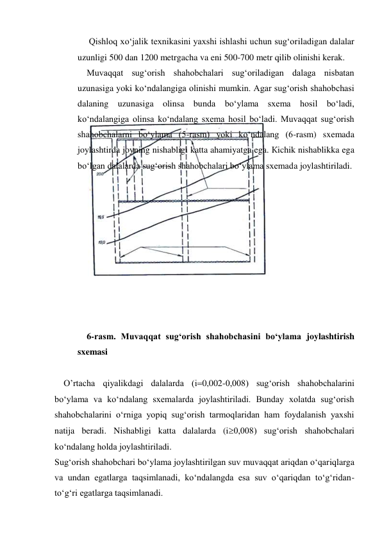  Qishloq xo‘jalik texnikasini yaxshi ishlashi uchun sug‘oriladigan dalalar 
uzunligi 500 dan 1200 metrgacha va eni 500-700 metr qilib olinishi kerak. 
Muvaqqat sug‘orish shahobchalari sug‘oriladigan dalaga nisbatan 
uzunasiga yoki ko‘ndalangiga olinishi mumkin. Agar sug‘orish shahobchasi 
dalaning uzunasiga olinsa bunda bo‘ylama sxema hosil bo‘ladi, 
ko‘ndalangiga olinsa ko‘ndalang sxema hosil bo‘ladi. Muvaqqat sug‘orish 
shahobchalarni bo‘ylama (5-rasm) yoki ko‘ndalang (6-rasm) sxemada 
joylashtirda joyning nishabligi katta ahamiyatga ega. Кichik nishablikka ega 
bo‘lgan dalalarda sug‘orish shahobchalari bo‘ylama sxemada joylashtiriladi.  
 
 
 
 
 
 
 
 
 
 
6-rasm. Muvaqqat sug‘orish shahobchasini bo‘ylama joylashtirish 
sxemasi 
 
O’rtacha qiyalikdagi dalalarda (i0,002-0,008) sug‘orish shahobchalarini 
bo‘ylama va ko‘ndalang sxemalarda joylashtiriladi. Bunday xolatda sug‘orish 
shahobchalarini o‘rniga yopiq sug‘orish tarmoqlaridan ham foydalanish yaxshi 
natija beradi. Nishabligi katta dalalarda (i0,008) sug‘orish shahobchalari 
ko‘ndalang holda joylashtiriladi. 
Sug‘orish shahobchari bo‘ylama joylashtirilgan suv muvaqqat ariqdan o‘qariqlarga 
va undan egatlarga taqsimlanadi, ko‘ndalangda esa suv o‘qariqdan to‘g‘ridan-
to‘g‘ri egatlarga taqsimlanadi. 
