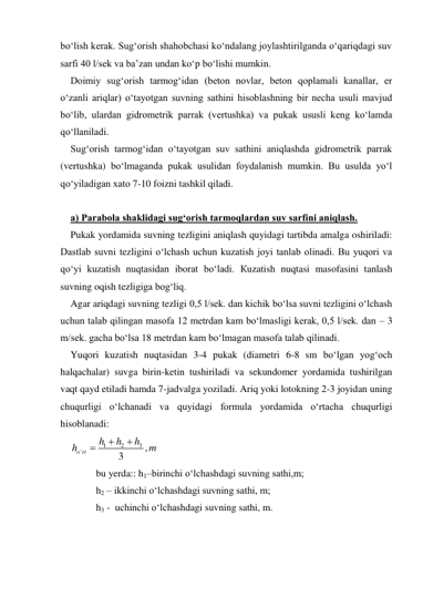 bo‘lish kerak. Sug‘orish shahobchasi ko‘ndalang joylashtirilganda o‘qariqdagi suv 
sarfi 40 l/sek va ba’zan undan ko‘p bo‘lishi mumkin. 
Doimiy sug‘orish tarmog‘idan (beton novlar, beton qoplamali kanallar, er 
o‘zanli ariqlar) o‘tayotgan suvning sathini hisoblashning bir necha usuli mavjud 
bo‘lib, ulardan gidrometrik parrak (vertushka) va pukak ususli keng ko‘lamda 
qo‘llaniladi.  
Sug‘orish tarmog‘idan o‘tayotgan suv sathini aniqlashda gidrometrik parrak 
(vertushka) bo‘lmaganda pukak usulidan foydalanish mumkin. Bu usulda yo‘l 
qo‘yiladigan xato 7-10 foizni tashkil qiladi. 
 
a) Parabola shaklidagi sug‘orish tarmoqlardan suv sarfini aniqlash. 
Pukak yordamida suvning tezligini aniqlash quyidagi tartibda amalga oshiriladi: 
Dastlab suvni tezligini o‘lchash uchun kuzatish joyi tanlab olinadi. Bu yuqori va 
qo‘yi kuzatish nuqtasidan iborat bo‘ladi. Кuzatish nuqtasi masofasini tanlash 
suvning oqish tezligiga bog‘liq. 
Agar ariqdagi suvning tezligi 0,5 l/sek. dan kichik bo‘lsa suvni tezligini o‘lchash 
uchun talab qilingan masofa 12 metrdan kam bo‘lmasligi kerak, 0,5 l/sek. dan – 3 
m/sek. gacha bo‘lsa 18 metrdan kam bo‘lmagan masofa talab qilinadi. 
Yuqori kuzatish nuqtasidan 3-4 pukak (diametri 6-8 sm bo‘lgan yog‘och 
halqachalar) suvga birin-ketin tushiriladi va sekundomer yordamida tushirilgan 
vaqt qayd etiladi hamda 7-jadvalga yoziladi. Ariq yoki lotokning 2-3 joyidan uning 
chuqurligi o‘lchanadi va quyidagi formula yordamida o‘rtacha chuqurligi 
hisoblanadi: 
1
2
3
'
,
3
o rt
h
h
h
h
m



 
bu yerda:: h1–birinchi o‘lchashdagi suvning sathi,m; 
h2 – ikkinchi o‘lchashdagi suvning sathi, m; 
h3 -  uchinchi o‘lchashdagi suvning sathi, m. 
