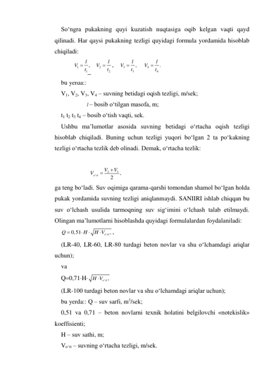 So‘ngra pukakning quyi kuzatish nuqtasiga oqib kelgan vaqti qayd 
qilinadi. Har qaysi pukakning tezligi quyidagi formula yordamida hisoblab 
chiqiladi: 
1
1
l ,
V
 t
   
2
2
l
V
 t
,    
3
3
l ,
V
 t
    
4
4
l .
V
 t
      
bu yerda:: 
V1, V2, V3, V4 – suvning betidagi oqish tezligi, m/sek; 
                l – bosib o‘tilgan masofa, m; 
t1 t2 t3 t4 – bosib o‘tish vaqti, sek. 
Ushbu ma’lumotlar asosida suvning betidagi o‘rtacha oqish tezligi 
hisoblab chiqiladi. Buning uchun tezligi yuqori bo‘lgan 2 ta po‘kakning 
tezligi o‘rtacha tezlik deb olinadi. Demak, o‘rtacha tezlik: 
 
2
3
'
,
2
o rt
V
V
V


 
ga teng bo‘ladi. Suv oqimiga qarama-qarshi tomondan shamol bo‘lgan holda 
pukak yordamida suvning tezligi aniqlanmaydi. SANIIRI ishlab chiqqan bu 
suv o‘lchash usulida tarmoqning suv sig‘imini o‘lchash talab etilmaydi. 
Olingan ma’lumotlarni hisoblashda quyidagi formulalardan foydalaniladi: 
'
0,51
o rt ,
Q
H
H V




, 
(LR-40, LR-60, LR-80 turdagi beton novlar va shu o‘lchamdagi ariqlar 
uchun); 
va 
Q0,71H
' ,
H Vo rt

 
(LR-100 turdagi beton novlar va shu o‘lchamdagi ariqlar uchun); 
bu yerda:: Q – suv sarfi, m3/sek; 
0,51 va 0,71 – beton novlarni texnik holatini belgilovchi «notekislik» 
koeffisienti; 
H – suv sathi, m; 
Vo‘rt – suvning o‘rtacha tezligi, m/sek. 
