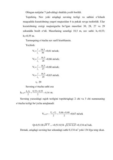 Olingan natijalar 7-jadvaldagi shaklda yozib borildi. 
Topshiriq. Nov yoki ariqdagi suvning tezligi va sathini o‘lchash 
maqsadida kuzatishning yuqori nuqtasidan 4 ta pukak suvga tushirildi. Ular 
kuzatishning oxirgi nuqtasigacha bo‘lgan masofani 30, 28, 27 va 29 
sekundda bosib o‘tdi. Masofaning uzunligi 18,5 m, suv sathi: h10,53; 
h20,55 m. 
Tarmoqning o‘rtacha suv sarfi hisoblansin. 
Yechish: 
V1
1
l
t 18,5
30 0,61 m/sek; 
V2
2
18,5
28
l
t 
0,66 m/sek; 
V3
3
18,5
27
l
t 
0,68 m/sek; 
V4
4
18,5
29
l
t 
0,63 m/sek. 
     t4  29 
Suvning o‘rtacha sathi esa 
ho‘rt
1
2
0,53
0,55
0,54
2
2
h h




 m. 
Suvning yuzasidagi oqish tezligini topshiriqdagi 2 chi va 3 chi namunaning 
o‘rtacha tezligi bo‘yicha aniqlanadi: 
 
Vo‘rt
2
3
0,66
0,68
2
2
V
V


0,67 m/sek 
 
Q0,51H
H V 'o rt

0,510,54 0,54 0,67

0,134 m3/sek. 
Demak, ariqdagi suvning har sekundagi sathi 0,134 m3 yoki 134 l/ga teng ekan. 
 
