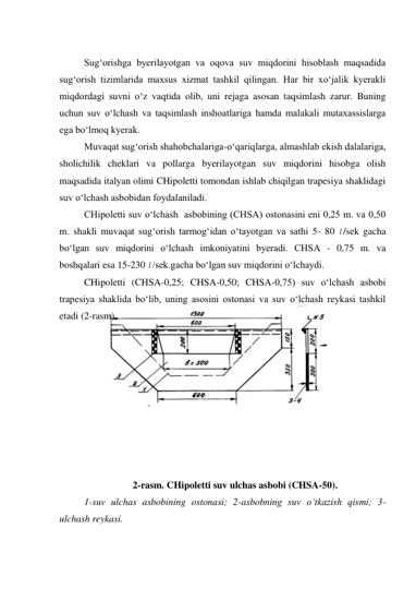  
Sug‘orishga byerilayotgan va oqova suv miqdorini hisoblash maqsadida 
sug‘orish tizimlarida maxsus xizmat tashkil qilingan. Har bir xo‘jalik kyerakli 
miqdordagi suvni o‘z vaqtida olib, uni rejaga asosan taqsimlash zarur. Buning 
uchun suv o‘lchash va taqsimlash inshoatlariga hamda malakali mutaxassislarga 
ega bo‘lmoq kyerak. 
Muvaqat sug‘orish shahobchalariga-o‘qariqlarga, almashlab ekish dalalariga, 
sholichilik cheklari va pollarga byerilayotgan suv miqdorini hisobga olish 
maqsadida italyan olimi CHipoletti tomondan ishlab chiqilgan trapesiya shaklidagi 
suv o‘lchash asbobidan foydalaniladi. 
CHipoletti suv o‘lchash  asbobining (CHSA) ostonasini eni 0,25 m. va 0,50 
m. shakli muvaqat sug‘orish tarmog‘idan o‘tayotgan va sathi 5- 80 l /sek gacha 
bo‘lgan suv miqdorini o‘lchash imkoniyatini byeradi. CHSA - 0,75 m. va 
boshqalari esa 15-230 l /sek.gacha bo‘lgan suv miqdorini o‘lchaydi. 
CHipoletti (CHSA-0,25; CHSA-0,50; CHSA-0,75) suv o‘lchash asbobi 
trapesiya shaklida bo‘lib, uning asosini ostonasi va suv o‘lchash reykasi tashkil 
etadi (2-rasm). 
 
 
 
 
 
 
 
 
 
2-rasm. CHipoletti suv ulchas asbobi (CHSA-50). 
1-suv ulchas asbobining ostonasi; 2-asbobning suv o‘tkazish qismi; 3-
ulchash reykasi. 
 
