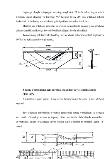 Oqavaga chiqib ketayotgan suvning miqdorini o‘lchash uchun ingliz olimi 
Tomson ishlab chiqgan va burchagi 900 bo‘lgan (TSA-900) suv o‘lchash asbobi 
ishlatiladi. Asbobning suv o‘lchash qobiliyati har sekundda 1-45 litir.  
Mazkur suv o‘lchash asboblari sug‘orish tarmoqlarida doimiy yoki ko‘chma 
(bir joydan ikkinchi joyga ko‘chirib ishlatiladigan) holda ishlatiladi. 
Tomsonning uch burchak shakldagi suv o‘lchash asbobi hisoblash reykasi va 
900 lik bo‘rchakdan iborat (3-rasm).  
 
 
 
 
 
 
 
 
 
 
3-rasm. Tomsonning uch-burchak shaklidagi suv o‘lchash asbobi  
(TSA-900). 
1-asbobning quyi qismi, 2-sug‘orish tarmog‘ining ke-simi, 3-suv ulchash 
reykasi. 
 
Suv o‘lchash asboblarini o‘rnatish jarayonida uning yonlaridan va ostidan 
suv sizib o‘tmasligi uchun u tuproq bilan yaxshilab shibbalanib o‘rnatiladi. 
O‘rnatishda undan o‘tayotgan suvni yerkin oqib o‘tishini ta’minlash kerak (4-
rasm).  
 
 
 
 
