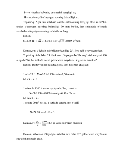  B – o‘lchash asbobining ostonasini kengligi, m; 
 H – asbob orqali o‘tayotgan suvning balandligi, m. 
Topshiriq: Agar suv o‘lchash asbobi ostonasining kengligi 0,50 m bo‘lib, 
undan o‘tayotgan suvning balandligi 90 mm bo‘lsa, har sekundda o‘lchash 
asbobidan o‘tayotgan suvning sathini hisoblang. 
Echish:  
Q1,86BH
H 1,860,50,09
0,09 0,025 m3/sek. 
 
Demak, suv o‘lchash asbobidan sekundiga 25 l /sek oqib o‘tayotgan ekan.  
Topshiriq: Asbobdan 25 l /sek suv o‘tayotgan bo‘lib, sug‘orish me’yori 800 
m3/ga bo‘lsa, bir sutkada necha gektar ekin maydonini sug‘orish mumkin? 
Echish: Dastavval har minutdagi suv sarfi hisoblab chiqiladi: 
 
1 sek–25 l    X60·251500 l /min1,50 m3/min. 
60 sek – x. l  
 
1 minutda 1500 l  suv o‘tayotgan bo‘lsa, 1 soatda: 
         X60∙1500 90000 l /soat yoki 90 m3/soat. 
60 minut – x. l  
1 soatda 90 m3 bo‘lsa, 1 sutkada qancha suv o‘tadi? 
 
 
X24·90 m32160 m3. 
 
Demak, F
2160
800
Qsut
m 
2,7 ga yerni sug‘orish mumkin 
. 
Demak, asbobdan o‘tayotgan sutkalik suv bilan 2,7 gektar ekin maydonini 
sug‘orish mumkin ekan. 
