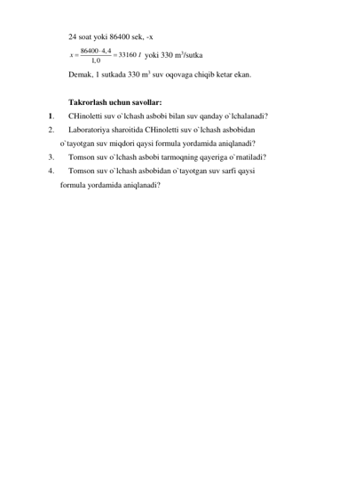 24 soat yoki 86400 sek, -x 
86400 4,4
33160
1,0
x



l  yoki 330 m3/sutka 
Demak, 1 sutkada 330 m3 suv oqovaga chiqib ketar ekan. 
 
Takrorlash uchun savollar:  
1. 
CHinoletti suv o`lchash asbobi bilan suv qanday o`lchalanadi? 
2. 
Laboratoriya sharoitida CHinoletti suv o`lchash asbobidan  
      o`tayotgan suv miqdori qaysi formula yordamida aniqlanadi? 
3. 
Tomson suv o`lchash asbobi tarmoqning qayeriga o`rnatiladi? 
4. 
Tomson suv o`lchash asbobidan o`tayotgan suv sarfi qaysi  
      formula yordamida aniqlanadi? 
 
