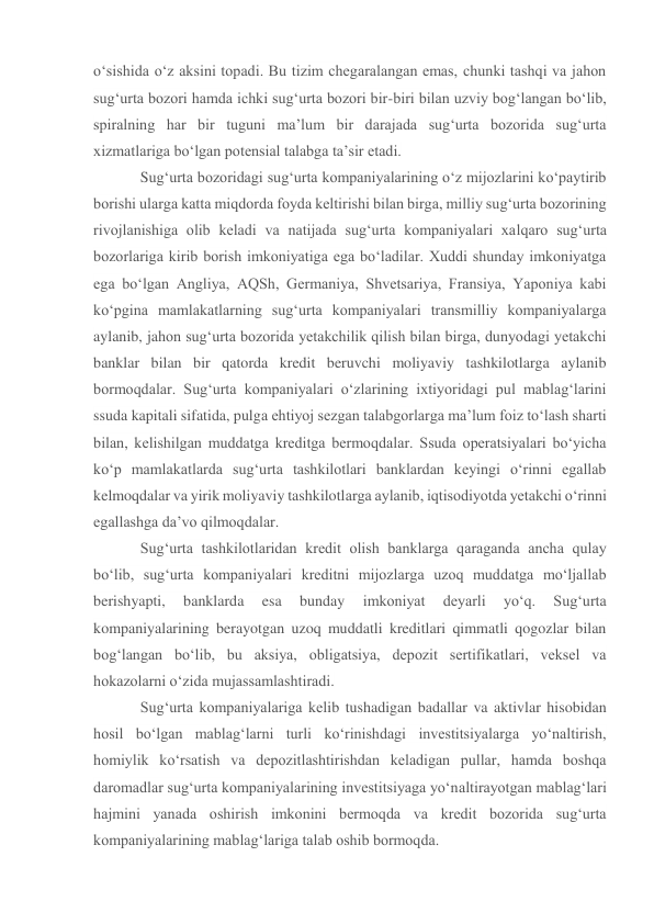 o‘sishida o‘z aksini topadi. Bu tizim chegaralangan emas, chunki tashqi va jahon 
sug‘urta bozori hamda ichki sug‘urta bozori bir-biri bilan uzviy bog‘langan bo‘lib, 
spiralning har bir tuguni ma’lum bir darajada sug‘urta bozorida sug‘urta 
xizmatlariga bo‘lgan potensial talabga ta’sir etadi. 
Sug‘urta bozoridagi sug‘urta kompaniyalarining o‘z mijozlarini ko‘paytirib 
borishi ularga katta miqdorda foyda keltirishi bilan birga, milliy sug‘urta bozorining 
rivojlanishiga olib keladi va natijada sug‘urta kompaniyalari xalqaro sug‘urta 
bozorlariga kirib borish imkoniyatiga ega bo‘ladilar. Xuddi shunday imkoniyatga 
ega bo‘lgan Angliya, AQSh, Germaniya, Shvetsariya, Fransiya, Yaponiya kabi 
ko‘pgina mamlakatlarning sug‘urta kompaniyalari transmilliy kompaniyalarga 
aylanib, jahon sug‘urta bozorida yetakchilik qilish bilan birga, dunyodagi yetakchi 
banklar bilan bir qatorda kredit beruvchi moliyaviy tashkilotlarga aylanib 
bormoqdalar. Sug‘urta kompaniyalari o‘zlarining ixtiyoridagi pul mablag‘larini 
ssuda kapitali sifatida, pulga ehtiyoj sezgan talabgorlarga ma’lum foiz to‘lash sharti 
bilan, kelishilgan muddatga kreditga bermoqdalar. Ssuda operatsiyalari bo‘yicha 
ko‘p mamlakatlarda sug‘urta tashkilotlari banklardan keyingi o‘rinni egallab 
kelmoqdalar va yirik moliyaviy tashkilotlarga aylanib, iqtisodiyotda yetakchi o‘rinni 
egallashga da’vo qilmoqdalar.  
Sug‘urta tashkilotlaridan kredit olish banklarga qaraganda ancha qulay 
bo‘lib, sug‘urta kompaniyalari kreditni mijozlarga uzoq muddatga mo‘ljallab 
berishyapti, 
banklarda 
esa 
bunday 
imkoniyat 
deyarli 
yo‘q. 
Sug‘urta 
kompaniyalarining berayotgan uzoq muddatli kreditlari qimmatli qogozlar bilan 
bog‘langan bo‘lib, bu aksiya, obligatsiya, depozit sertifikatlari, veksel va 
hokazolarni o‘zida mujassamlashtiradi. 
Sug‘urta kompaniyalariga kelib tushadigan badallar va aktivlar hisobidan 
hosil bo‘lgan mablag‘larni turli ko‘rinishdagi investitsiyalarga yo‘naltirish, 
homiylik ko‘rsatish va depozitlashtirishdan keladigan pullar, hamda boshqa 
daromadlar sug‘urta kompaniyalarining investitsiyaga yo‘naltirayotgan mablag‘lari 
hajmini yanada oshirish imkonini bermoqda va kredit bozorida sug‘urta 
kompaniyalarining mablag‘lariga talab oshib bormoqda. 
