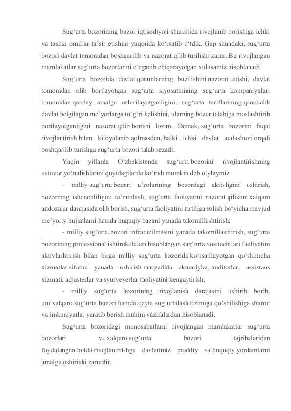 Sug‘urta bozorining bozor iqtisodiyoti sharoitida rivojlanib borishiga ichki 
va tashki omillar ta’sir etishini yuqorida ko‘rsatib o‘tdik. Gap shundaki, sug‘urta 
bozori davlat tomonidan boshqarilib va nazorat qilib turilishi zarur. Bu rivojlangan 
mamlakatlar sug‘urta bozorlarini o‘rganib chiqarayotgan xulosamiz hisoblanadi. 
Sug‘urta bozorida davlat qonunlarning buzilishini nazorat etishi, davlat 
tomonidan olib borilayotgan sug‘urta siyosatinining sug‘urta kompaniyalari 
tomonidan qanday amalga oshirilayotganligini, sug‘urta tariflarining qanchalik 
davlat belgilagan me’yorlarga to‘g‘ri kelishini, ularning bozor talabiga moslashtirib 
borilayotganligini nazorat qilib borishi lozim. Demak, sug‘urta bozorini faqat 
rivojlantirish bilan kifoyalanib qolmasdan, balki ichki davlat aralashuvi orqali 
boshqarilib turishga sug‘urta bozori talab sezadi. 
Yaqin 
yillarda 
O‘zbekistonda 
sug‘urta bozorini 
rivojlantirishning 
ustuvor yo‘nalishlarini quyidagilarda ko‘rish mumkin deb o‘ylaymiz: 
- milliy sug‘urta bozori a’zolarining bozordagi aktivligini oshirish, 
bozorning ishonchliligini ta’minlash, sug‘urta faoliyatini nazorat qilishni xalqaro 
andozalar darajasida olib borish, sug‘urta faoliyatini tartibga solish bo‘yicha mavjud 
me’yoriy hujjatlarni hamda huquqiy bazani yanada takomillashtirish; 
- milliy sug‘urta bozori infratuzilmasini yanada takomillashtirish, sug‘urta 
bozorining professional ishtirokchilari hisoblangan sug‘urta vositachilari faoliyatini 
aktivlashtirish bilan birga milliy sug‘urta bozorida ko‘rsatilayotgan qo‘shimcha 
xizmatlar sifatini yanada oshirish maqsadida aktuariylar, auditorlar, assistans 
xizmati, adjasterlar va syurveyerlar faoliyatini kengaytirish; 
- milliy sug‘urta bozorining rivojlanish darajasini oshirib borib, 
uni xalqaro sug‘urta bozori hamda qayta sug‘urtalash tizimiga qo‘shilishiga sharoit 
va imkoniyatlar yaratib berish muhim vazifalardan hisoblanadi. 
Sug‘urta bozoridagi munosabatlarni rivojlangan mamlakatlar sug‘urta 
bozorlari 
va xalqaro sug‘urta 
bozori 
tajribalaridan 
foydalangan holda rivojlantirishga davlatimiz moddiy va huquqiy yordamlarni 
amalga oshirishi zarurdir. 
