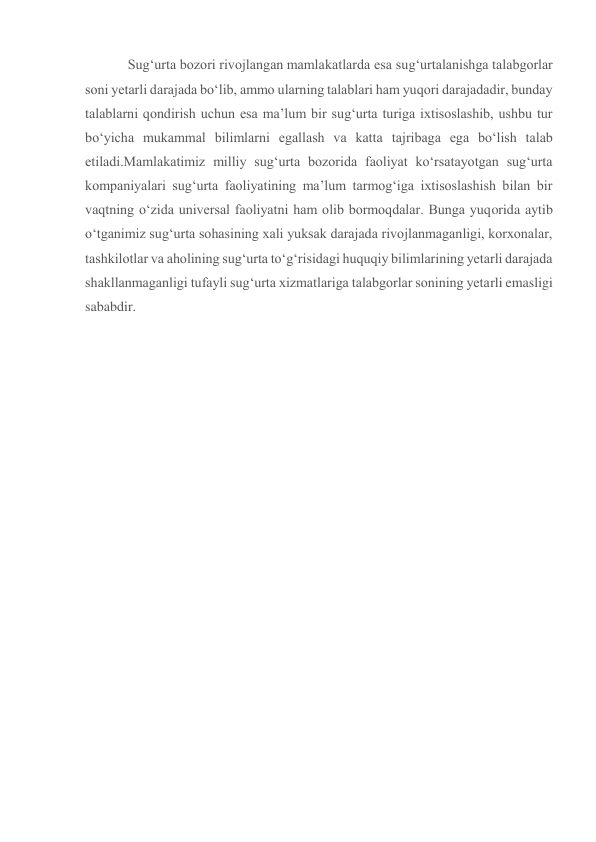 Sug‘urta bozori rivojlangan mamlakatlarda esa sug‘urtalanishga talabgorlar 
soni yetarli darajada bo‘lib, ammo ularning talablari ham yuqori darajadadir, bunday 
talablarni qondirish uchun esa ma’lum bir sug‘urta turiga ixtisoslashib, ushbu tur 
bo‘yicha mukammal bilimlarni egallash va katta tajribaga ega bo‘lish talab 
etiladi.Mamlakatimiz milliy sug‘urta bozorida faoliyat ko‘rsatayotgan sug‘urta 
kompaniyalari sug‘urta faoliyatining ma’lum tarmog‘iga ixtisoslashish bilan bir 
vaqtning o‘zida universal faoliyatni ham olib bormoqdalar. Bunga yuqorida aytib 
o‘tganimiz sug‘urta sohasining xali yuksak darajada rivojlanmaganligi, korxonalar, 
tashkilotlar va aholining sug‘urta to‘g‘risidagi huquqiy bilimlarining yetarli darajada 
shakllanmaganligi tufayli sug‘urta xizmatlariga talabgorlar sonining yetarli emasligi 
sababdir. 
 
 
 
 
 
 
 
 
 
 
 
 
 
 
 
 
 
 
 
