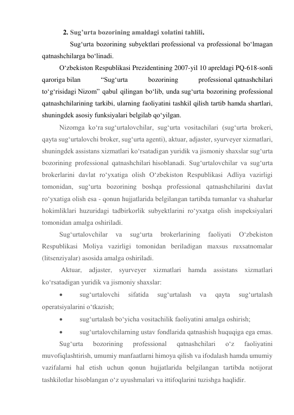 2. Sug’urta bozorining amaldagi xolatini tahlili. 
   Sug‘urta bozorining subyektlari professional va professional bo‘lmagan 
qatnashchilarga bo‘linadi. 
O‘zbekiston Respublikasi Prezidentining 2007-yil 10 apreldagi PQ-618-sonli 
qaroriga bilan 
“Sug‘urta 
bozorining 
professional qatnashchilari 
to‘g‘risidagi Nizom” qabul qilingan bo‘lib, unda sug‘urta bozorining professional 
qatnashchilarining tarkibi, ularning faoliyatini tashkil qilish tartib hamda shartlari, 
shuningdek asosiy funksiyalari belgilab qo‘yilgan. 
Nizomga ko‘ra sug‘urtalovchilar, sug‘urta vositachilari (sug‘urta brokeri, 
qayta sug‘urtalovchi broker, sug‘urta agenti), aktuar, adjaster, syurveyer xizmatlari, 
shuningdek assistans xizmatlari ko‘rsatadigan yuridik va jismoniy shaxslar sug‘urta 
bozorining professional qatnashchilari hisoblanadi. Sug‘urtalovchilar va sug‘urta 
brokerlarini davlat ro‘yxatiga olish O‘zbekiston Respublikasi Adliya vazirligi 
tomonidan, sug‘urta bozorining boshqa professional qatnashchilarini davlat 
ro‘yxatiga olish esa - qonun hujjatlarida belgilangan tartibda tumanlar va shaharlar 
hokimliklari huzuridagi tadbirkorlik subyektlarini ro‘yxatga olish inspeksiyalari 
tomonidan amalga oshiriladi. 
Sug‘urtalovchilar 
va 
sug‘urta 
brokerlarining 
faoliyati 
O‘zbekiston 
Respublikasi Moliya vazirligi tomonidan beriladigan maxsus ruxsatnomalar 
(litsenziyalar) asosida amalga oshiriladi. 
 Aktuar, adjaster, syurveyer xizmatlari hamda assistans xizmatlari 
ko‘rsatadigan yuridik va jismoniy shaxslar: 
          sug‘urtalovchi 
sifatida 
sug‘urtalash 
va 
qayta 
sug‘urtalash 
operatsiyalarini o‘tkazish; 
          sug‘urtalash bo‘yicha vositachilik faoliyatini amalga oshirish; 
          sug‘urtalovchilarning ustav fondlarida qatnashish huquqiga ega emas. 
Sug‘urta 
bozorining 
professional 
qatnashchilari 
o‘z 
faoliyatini 
muvofiqlashtirish, umumiy manfaatlarni himoya qilish va ifodalash hamda umumiy 
vazifalarni hal etish uchun qonun hujjatlarida belgilangan tartibda notijorat 
tashkilotlar hisoblangan o‘z uyushmalari va ittifoqlarini tuzishga haqlidir. 
