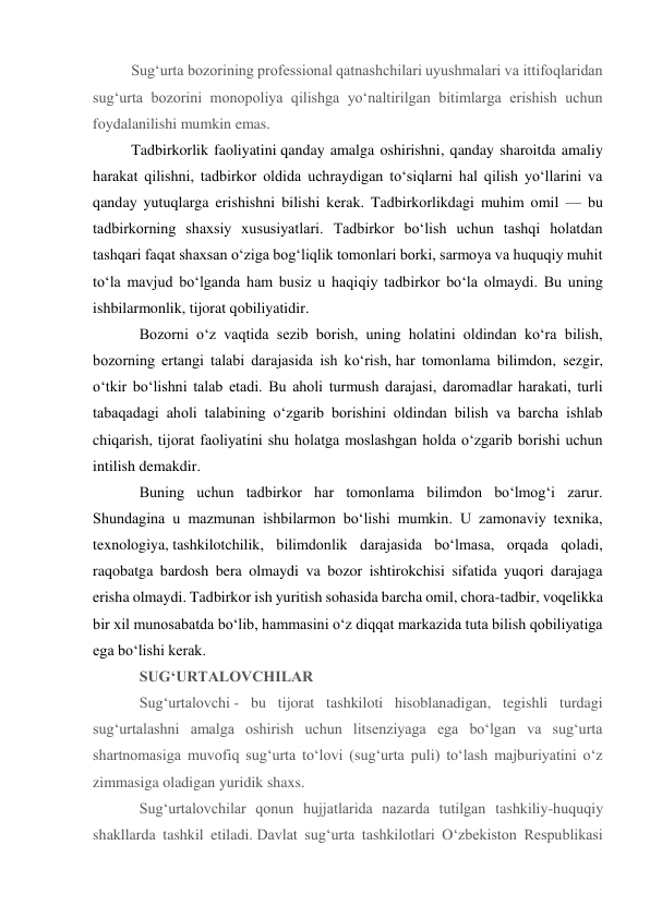 Sug‘urta bozorining professional qatnashchilari uyushmalari va ittifoqlaridan 
sug‘urta bozorini monopoliya qilishga yo‘naltirilgan bitimlarga erishish uchun 
foydalanilishi mumkin emas. 
Tadbirkorlik faoliyatini qanday amalga oshirishni, qanday sharoitda amaliy 
harakat qilishni, tadbirkor oldida uchraydigan to‘siqlarni hal qilish yo‘llarini va 
qanday yutuqlarga erishishni bilishi kerak. Tadbirkorlikdagi muhim omil — bu 
tadbirkorning shaxsiy xususiyatlari. Tadbirkor bo‘lish uchun tashqi holatdan 
tashqari faqat shaxsan o‘ziga bog‘liqlik tomonlari borki, sarmoya va huquqiy muhit 
to‘la mavjud bo‘lganda ham busiz u haqiqiy tadbirkor bo‘la olmaydi. Bu uning 
ishbilarmonlik, tijorat qobiliyatidir.  
Bozorni o‘z vaqtida sezib borish, uning holatini oldindan ko‘ra bilish, 
bozorning ertangi talabi darajasida ish ko‘rish, har tomonlama bilimdon, sezgir, 
o‘tkir bo‘lishni talab etadi. Bu aholi turmush darajasi, daromadlar harakati, turli 
tabaqadagi aholi talabining o‘zgarib borishini oldindan bilish va barcha ishlab 
chiqarish, tijorat faoliyatini shu holatga moslashgan holda o‘zgarib borishi uchun 
intilish demakdir. 
Buning uchun tadbirkor har tomonlama bilimdon bo‘lmog‘i zarur. 
Shundagina u mazmunan ishbilarmon bo‘lishi mumkin. U zamonaviy texnika, 
texnologiya, tashkilotchilik, bilimdonlik darajasida bo‘lmasa, orqada qoladi, 
raqobatga bardosh bera olmaydi va bozor ishtirokchisi sifatida yuqori darajaga 
erisha olmaydi. Tadbirkor ish yuritish sohasida barcha omil, chora-tadbir, voqelikka 
bir xil munosabatda bo‘lib, hammasini o‘z diqqat markazida tuta bilish qobiliyatiga 
ega bo‘lishi kerak. 
SUG‘URTALOVCHILAR 
Sug‘urtalovchi - bu tijorat tashkiloti hisoblanadigan, tegishli turdagi 
sug‘urtalashni amalga oshirish uchun litsenziyaga ega bo‘lgan va sug‘urta 
shartnomasiga muvofiq sug‘urta to‘lovi (sug‘urta puli) to‘lash majburiyatini o‘z 
zimmasiga oladigan yuridik shaxs.  
Sug‘urtalovchilar qonun hujjatlarida nazarda tutilgan tashkiliy-huquqiy 
shakllarda tashkil etiladi. Davlat sug‘urta tashkilotlari O‘zbekiston Respublikasi 
