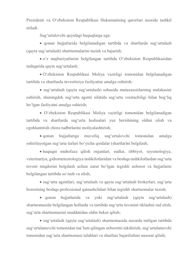 Prezidenti va O‘zbekiston Respublikasi Hukumatining qarorlari asosida tashkil 
etiladi. 
Sug‘urtalovchi quyidagi huquqlarga ega:  
  qonun hujjatlarida belgilanadigan tartibda va shartlarda sug‘urtalash 
(qayta sug‘urtalash) shartnomalarini tuzish va bajarish; 
 o‘z majburiyatlarini belgilangan tartibda O‘zbekiston Respublikasidan 
tashqarida qayta sug‘urtalash; 
O‘zbekiston Respublikasi Moliya vazirligi tomonidan belgilanadigan 
tartibda va shartlarda investitsiya faoliyatini amalga oshirish; 
 sug‘urtalash (qayta sug‘urtalash) sohasida mutaxassislarning malakasini 
oshirish, shuningdek sug‘urta agenti sifatida sug‘urta vositachiligi bilan bog‘liq 
bo‘lgan faoliyatni amalga oshirish; 
 O‘zbekiston Respublikasi Moliya vazirligi tomonidan belgilanadigan 
tartibda va shartlarda sug‘urta hodisalari yuz berishining oldini olish va 
ogohlantirish chora-tadbirlarini moliyalashtirish; 
qonun 
hujjatlariga 
muvofiq 
sug‘urtalovchi 
tomonidan 
amalga 
oshirilayotgan sug‘urta turlari bo‘yicha qoidalar (shartlar)ni belgilash; 
huquqni muhofaza qilish organlari, sudlar, tibbiyot, seysmologiya, 
veterinariya, gidrometeorologiya tashkilotlaridan va boshqa tashkilotlardan sug‘urta 
tovoni miqdorini belgilash uchun zarur bo‘lgan tegishli axborot va hujjatlarni 
belgilangan tartibda so‘rash va olish; 
 sug‘urta agentlari, sug‘urtalash va qayta sug‘urtalash brokerlari, sug‘urta 
bozorining boshqa professional qatnashchilari bilan tegishli shartnomalar tuzish; 
   qonun 
hujjatlarida 
va 
yoki 
sug‘urtalash 
(qayta 
sug‘urtalash) 
shartnomasida belgilangan hollarda va tartibda sug‘urta tovonini tiklashni rad etish, 
sug‘urta shartnomasini muddatidan oldin bekor qilish; 
 sug‘urtalash (qayta sug‘urtalash) shartnomasida nazarda tutilgan tartibda 
sug‘urtalanuvchi tomonidan ma’lum qilingan axborotni tekshirish, sug‘urtalanuvchi 
tomonidan sug‘urta shartnomasi talablari va shartlari bajarilishini nazorat qilish; 
