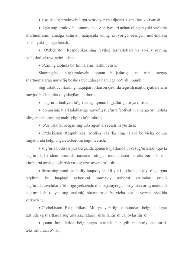  xorijiy sug‘urtalovchilarga syurveyer va adjaster xizmatlari ko‘rsatish; 
 ilgari sug‘urtalovchi tomonidan o‘z ehtiyojlari uchun olingan yoki sug‘urta 
shartnomasini amalga oshirish natijasida uning ixtiyoriga berilgan mol-mulkni 
sotish yoki ijaraga berish; 
  O‘zbekiston Respublikasining reyting tashkilotlari va xorijiy reyting 
tashkilotlari reytingini olish; 
 o‘zining alohida bo‘linmalarini tashkil etish.  
Shuningdek, 
sug‘urtalovchi 
qonun 
hujjatlariga 
va 
o‘zi 
tuzgan 
shartnomalarga muvofiq boshqa huquqlarga ham ega bo‘lishi mumkin. 
Sug‘urtalovchilarning huquqlari bilan bir qatorda tegishli majburiyatlari ham 
mavjud bo‘lib, ular quyidagilardan iborat: 
   sug‘urta faoliyati to‘g‘risidagi qonun hujjatlariga rioya qilish; 
 qonun hujjatlari talablariga muvofiq sug‘urta faoliyatini amalga oshirishda 
olingan axborotning mahfiyligini ta’minlash; 
  o‘zi vakolat bergan sug‘urta agentlari reestrini yuritish; 
‘zbekiston Respublikasi Moliya vazirligining talabi bo‘yicha qonun 
hujjatlarida belgilangan axborotni taqdim etish; 
 sug‘urta hodisasi yuz berganda qonun hujjatlarida yoki sug‘urtalash (qayta 
sug‘urtalash) shartnomasida nazarda tutilgan muddatlarda barcha zarur hisob-
kitoblarni amalga oshirish va sug‘urta tovoni to‘lash; 
firmaning nomi, tashkiliy-huquqiy shakli yoki joylashgan joyi o‘zgargan 
taqdirda 
bu 
haqdagi 
axborotni 
ommaviy 
axborot 
vositalari 
orqali 
sug‘urtalanuvchilar e’tiboriga yetkazish, o‘zi bajarayotgan bir yildan ortiq muddatli 
sug‘urtalash (qayta sug‘urtalash) shartnomasi bo‘yicha esa - yozma shaklda 
yetkazish;  
 O‘zbekiston Respublikasi Moliya vazirligi tomonidan belgilanadigan 
tartibda va shartlarda sug‘urta zaxiralarini shakllantirish va joylashtirish; 
qonun hujjatlarida belgilangan tartibda har yili majburiy auditorlik 
tekshiruvidan o‘tish; 
