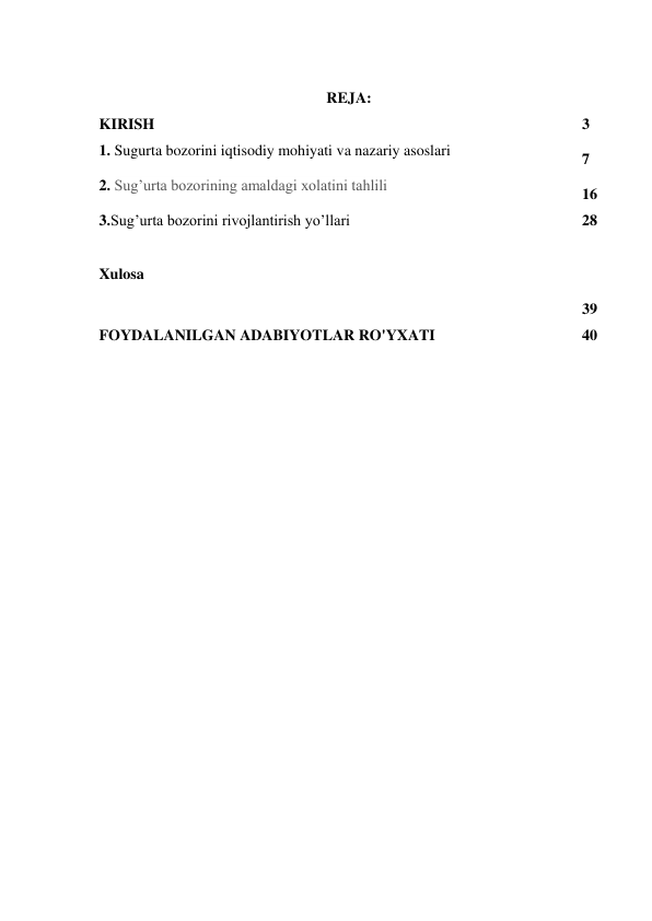  
REJA: 
KIRISH 
3 
1. Sugurta bozorini iqtisodiy mohiyati va nazariy asoslari 
7 
2. Sug’urta bozorining amaldagi xolatini tahlili 
16 
3.Sug’urta bozorini rivojlantirish yo’llari 
28 
 
Xulosa 
 
39 
FOYDALANILGAN ADABIYOTLAR RO'YXATI 
40 
 
 
 
 
 
 
 
 
 
