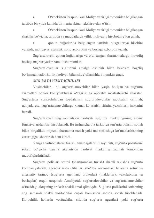                O‘zbekiston Respublikasi Moliya vazirligi tomonidan belgilangan 
tartibda bir yilda kamida bir marta aktuar tekshiruvdan o‘tish; 
               O‘zbekiston Respublikasi Moliya vazirligi tomonidan belgilangan 
shakllar bo‘yicha, tartibda va muddatlarda yillik moliyaviy hisobotni e’lon qilish; 
               qonun hujjatlarida belgilangan tartibda buxgalteriya hisobini 
yuritish, moliyaviy, statistik, soliq axborotini va boshqa axborotni tuzish.  
Sug‘urtalovchi qonun hujjatlariga va o‘zi tuzgan shartnomalarga muvofiq 
boshqa majburiyatlar ham olishi mumkin. 
Sug‘urtalovchilar sug‘urtani amalga oshirish bilan bevosita bog‘liq 
bo‘lmagan tadbirkorlik faoliyati bilan shug‘ullanishlari mumkin emas. 
SUG‘URTA VOSITACHILARI 
Vositachilar – bu sug‘urtalanuvchilar bilan yaqin bo‘lgan va sug‘urta 
xizmatlari bozori kon’yunkturasi o‘zgarishiga operativ moslashuvchi shaxslar. 
Sug‘urtada vositachilardan foydalanish sug‘urtalovchilar raqobatini oshirish, 
natijada esa, sug‘urtalanuvchilarga xizmat ko‘rsatish sifatini yaxshilash imkonini 
beradi. 
Sug‘urtalovchining akvizitsion faoliyati sug‘urta marketingining asosiy 
funksiyalaridan biri hisoblanadi. Bu tushuncha o‘z tarkibiga sug‘urta polisini sotish 
bilan birgalikda mijozni shartnoma tuzish yoki uni sotilishiga ko‘maklashishning 
zarurligiga ishontirish ham kiradi. 
Yangi shartnomalarni tuzish, amaldagilarini uzaytirish, sug‘urta polislarini 
sotish bo‘yicha barcha akvizitsion faoliyat marketing xizmati tomonidan 
muvofiqlashtiriladi. 
Sug‘urta polislari sotuvi (shartnomalar tuzish) shartli ravishda sug‘urta 
kompaniyalarida, agentliklarida (filiallar, sho‘’ba korxonalar) bevosita sotuv va 
alternativ tarmoq (sug‘urta agentlari, brokerlari (maklerlar), vakolatxona va 
boshqalar) orqali tarqatish. Amaliyotda sug‘urtalovchilar va sug‘urtalanuvchilar 
o‘rtasidagi aloqaning aralash shakli amal qilmoqda. Sug‘urta polislarini sotishning 
eng samarali shakli vositachilar orqali komission asosda sotish hisoblanadi. 
Ko‘pchilik hollarda vositachilar sifatida sug‘urta agentlari yoki sug‘urta 
