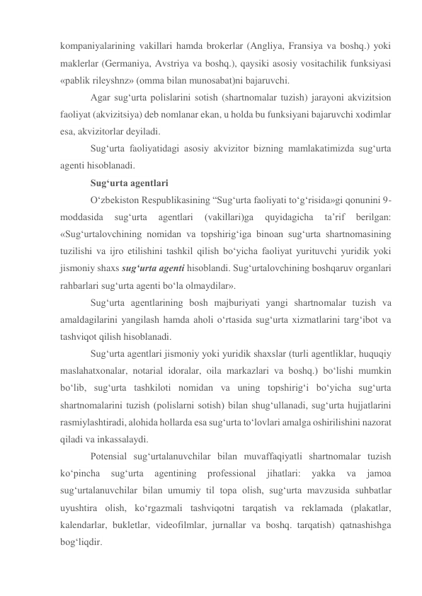 kompaniyalarining vakillari hamda brokerlar (Angliya, Fransiya va boshq.) yoki 
maklerlar (Germaniya, Avstriya va boshq.), qaysiki asosiy vositachilik funksiyasi 
«pablik rileyshnz» (omma bilan munosabat)ni bajaruvchi. 
Agar sug‘urta polislarini sotish (shartnomalar tuzish) jarayoni akvizitsion 
faoliyat (akvizitsiya) deb nomlanar ekan, u holda bu funksiyani bajaruvchi xodimlar 
esa, akvizitorlar deyiladi.  
Sug‘urta faoliyatidagi asosiy akvizitor bizning mamlakatimizda sug‘urta 
agenti hisoblanadi. 
Sug‘urta agentlari 
O‘zbekiston Respublikasining “Sug‘urta faoliyati to‘g‘risida»gi qonunini 9-
moddasida 
sug‘urta 
agentlari 
(vakillari)ga 
quyidagicha 
ta’rif 
berilgan: 
«Sug‘urtalovchining nomidan va topshirig‘iga binoan sug‘urta shartnomasining 
tuzilishi va ijro etilishini tashkil qilish bo‘yicha faoliyat yurituvchi yuridik yoki 
jismoniy shaxs sug‘urta agenti hisoblandi. Sug‘urtalovchining boshqaruv organlari 
rahbarlari sug‘urta agenti bo‘la olmaydilar».  
Sug‘urta agentlarining bosh majburiyati yangi shartnomalar tuzish va 
amaldagilarini yangilash hamda aholi o‘rtasida sug‘urta xizmatlarini targ‘ibot va 
tashviqot qilish hisoblanadi.  
Sug‘urta agentlari jismoniy yoki yuridik shaxslar (turli agentliklar, huquqiy 
maslahatxonalar, notarial idoralar, oila markazlari va boshq.) bo‘lishi mumkin 
bo‘lib, sug‘urta tashkiloti nomidan va uning topshirig‘i bo‘yicha sug‘urta 
shartnomalarini tuzish (polislarni sotish) bilan shug‘ullanadi, sug‘urta hujjatlarini 
rasmiylashtiradi, alohida hollarda esa sug‘urta to‘lovlari amalga oshirilishini nazorat 
qiladi va inkassalaydi. 
Potensial sug‘urtalanuvchilar bilan muvaffaqiyatli shartnomalar tuzish 
ko‘pincha 
sug‘urta 
agentining 
professional 
jihatlari: 
yakka 
va 
jamoa 
sug‘urtalanuvchilar bilan umumiy til topa olish, sug‘urta mavzusida suhbatlar 
uyushtira olish, ko‘rgazmali tashviqotni tarqatish va reklamada (plakatlar, 
kalendarlar, bukletlar, videofilmlar, jurnallar va boshq. tarqatish) qatnashishga 
bog‘liqdir. 
