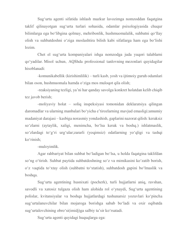 Sug‘urta agenti sifatida ishlash mazkur lavozimga nomzoddan faqatgina 
taklif qilinayotgan sug‘urta turlari sohasida, odamlar psixologiyasida chuqur 
bilimlarga ega bo‘libgina qolmay, mehribonlik, hushmuomalalik, suhbatni qo‘llay 
olish va suhbatdoshni o‘ziga moslashtira bilish kabi sifatlarga ham ega bo‘lishi 
lozim. 
Chet el sug‘urta kompaniyalari ishga nomzodga juda yuqori talablarni 
qo‘yadilar. Misol uchun, AQShda professional tanlovning mezonlari quyidagilar 
hisoblanadi:  
-komunikabellik (kirishimlilik) – turli kasb, yosh va ijtimoiy guruh odamlari 
bilan oson, hushmuomala hamda o‘ziga mos muloqot qila olish; 
-reaksiyaning tezligi, ya’ni har qanday savolga konkret holatdan kelib chiqib 
tez javob berish; 
-moliyaviy holat – soliq inspeksiyasi tomonidan deklaratsiya qilingan 
daromadlar va ularning manbalari bo‘yicha e’tirozlarning mavjud emasligi;umumiy 
madaniyat darajasi – kasbiga norasmiy yondashish, gaplarini nazorat qilish: keraksiz 
so‘zlarni (aytaylik, xaligi, menimcha, bo‘lsa kerak va boshq.) ishlatmaslik, 
so‘zlardagi to‘g‘ri urg‘ular;zararli (yoqimsiz) odatlarning yo‘qligi va tashqi 
ko‘rinish; 
-muloyimlik. 
Agar rahbariyat bilan suhbat bo‘ladigan bo‘lsa, u holda faqatgina taklifdan 
so‘ng o‘tirish. Suhbat paytida suhbatdoshning so‘z va mimikasini ko‘zatib borish, 
o‘z vaqtida to‘xtay olish (suhbatni to‘xtatish), suhbatdosh gapini bo‘lmaslik va 
boshqa. 
Sug‘urta agentining husnixati (pocherk), turli hujjatlarni aniq, ravshan, 
savodli va xatosiz tulgaza olish ham alohida rol o‘ynaydi, Sug‘urta agentining 
polislar, kvitansiyalar va boshqa hujjatlardagi tushunarsiz yozuvlari ko‘pincha 
sug‘urtalanuvchilar bilan mojaroga borishga sabab bo‘ladi va oxir oqibatda 
sug‘urtalovchining obro‘si(imidj)ga salbiy ta’sir ko‘rsatadi.  
Sug‘urta agenti quyidagi huquqlarga ega: 
