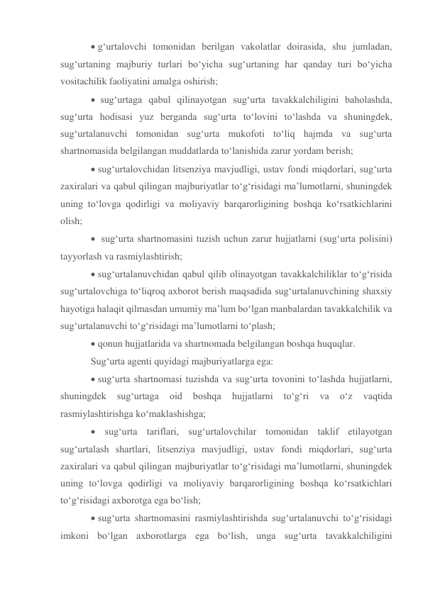 g‘urtalovchi tomonidan berilgan vakolatlar doirasida, shu jumladan, 
sug‘urtaning majburiy turlari bo‘yicha sug‘urtaning har qanday turi bo‘yicha 
vositachilik faoliyatini amalga oshirish; 
 sug‘urtaga qabul qilinayotgan sug‘urta tavakkalchiligini baholashda, 
sug‘urta hodisasi yuz berganda sug‘urta to‘lovini to‘lashda va shuningdek, 
sug‘urtalanuvchi tomonidan sug‘urta mukofoti to‘liq hajmda va sug‘urta 
shartnomasida belgilangan muddatlarda to‘lanishida zarur yordam berish; 
 sug‘urtalovchidan litsenziya mavjudligi, ustav fondi miqdorlari, sug‘urta 
zaxiralari va qabul qilingan majburiyatlar to‘g‘risidagi ma’lumotlarni, shuningdek 
uning to‘lovga qodirligi va moliyaviy barqarorligining boshqa ko‘rsatkichlarini 
olish; 
  sug‘urta shartnomasini tuzish uchun zarur hujjatlarni (sug‘urta polisini) 
tayyorlash va rasmiylashtirish; 
 sug‘urtalanuvchidan qabul qilib olinayotgan tavakkalchiliklar to‘g‘risida 
sug‘urtalovchiga to‘liqroq axborot berish maqsadida sug‘urtalanuvchining shaxsiy 
hayotiga halaqit qilmasdan umumiy ma’lum bo‘lgan manbalardan tavakkalchilik va 
sug‘urtalanuvchi to‘g‘risidagi ma’lumotlarni to‘plash; 
 qonun hujjatlarida va shartnomada belgilangan boshqa huquqlar. 
Sug‘urta agenti quyidagi majburiyatlarga ega:  
 sug‘urta shartnomasi tuzishda va sug‘urta tovonini to‘lashda hujjatlarni, 
shuningdek 
sug‘urtaga 
oid 
boshqa 
hujjatlarni 
to‘g‘ri 
va 
o‘z 
vaqtida 
rasmiylashtirishga ko‘maklashishga; 
 sug‘urta tariflari, sug‘urtalovchilar tomonidan taklif etilayotgan 
sug‘urtalash shartlari, litsenziya mavjudligi, ustav fondi miqdorlari, sug‘urta 
zaxiralari va qabul qilingan majburiyatlar to‘g‘risidagi ma’lumotlarni, shuningdek 
uning to‘lovga qodirligi va moliyaviy barqarorligining boshqa ko‘rsatkichlari 
to‘g‘risidagi axborotga ega bo‘lish; 
 sug‘urta shartnomasini rasmiylashtirishda sug‘urtalanuvchi to‘g‘risidagi 
imkoni bo‘lgan axborotlarga ega bo‘lish, unga sug‘urta tavakkalchiligini 
