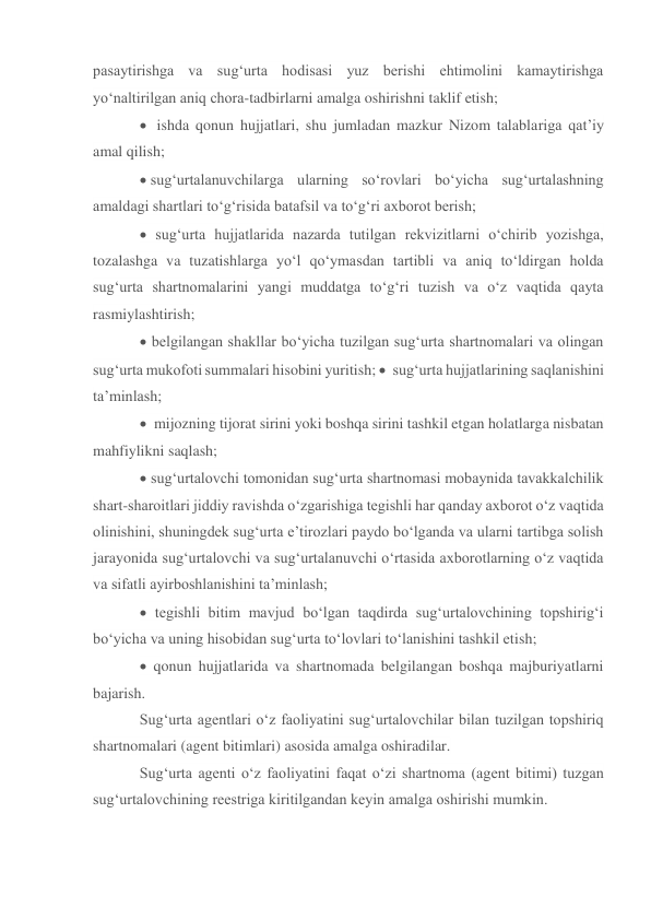 pasaytirishga va sug‘urta hodisasi yuz berishi ehtimolini kamaytirishga 
yo‘naltirilgan aniq chora-tadbirlarni amalga oshirishni taklif etish; 
  ishda qonun hujjatlari, shu jumladan mazkur Nizom talablariga qat’iy 
amal qilish; 
sug‘urtalanuvchilarga ularning so‘rovlari bo‘yicha sug‘urtalashning 
amaldagi shartlari to‘g‘risida batafsil va to‘g‘ri axborot berish; 
 sug‘urta hujjatlarida nazarda tutilgan rekvizitlarni o‘chirib yozishga, 
tozalashga va tuzatishlarga yo‘l qo‘ymasdan tartibli va aniq to‘ldirgan holda 
sug‘urta shartnomalarini yangi muddatga to‘g‘ri tuzish va o‘z vaqtida qayta 
rasmiylashtirish; 
 belgilangan shakllar bo‘yicha tuzilgan sug‘urta shartnomalari va olingan 
sug‘urta mukofoti summalari hisobini yuritish;   sug‘urta hujjatlarining saqlanishini 
ta’minlash;  
  mijozning tijorat sirini yoki boshqa sirini tashkil etgan holatlarga nisbatan 
mahfiylikni saqlash; 
 sug‘urtalovchi tomonidan sug‘urta shartnomasi mobaynida tavakkalchilik 
shart-sharoitlari jiddiy ravishda o‘zgarishiga tegishli har qanday axborot o‘z vaqtida 
olinishini, shuningdek sug‘urta e’tirozlari paydo bo‘lganda va ularni tartibga solish 
jarayonida sug‘urtalovchi va sug‘urtalanuvchi o‘rtasida axborotlarning o‘z vaqtida 
va sifatli ayirboshlanishini ta’minlash; 
 tegishli bitim mavjud bo‘lgan taqdirda sug‘urtalovchining topshirig‘i 
bo‘yicha va uning hisobidan sug‘urta to‘lovlari to‘lanishini tashkil etish; 
 qonun hujjatlarida va shartnomada belgilangan boshqa majburiyatlarni 
bajarish.  
Sug‘urta agentlari o‘z faoliyatini sug‘urtalovchilar bilan tuzilgan topshiriq 
shartnomalari (agent bitimlari) asosida amalga oshiradilar. 
Sug‘urta agenti o‘z faoliyatini faqat o‘zi shartnoma (agent bitimi) tuzgan 
sug‘urtalovchining reestriga kiritilgandan keyin amalga oshirishi mumkin. 
