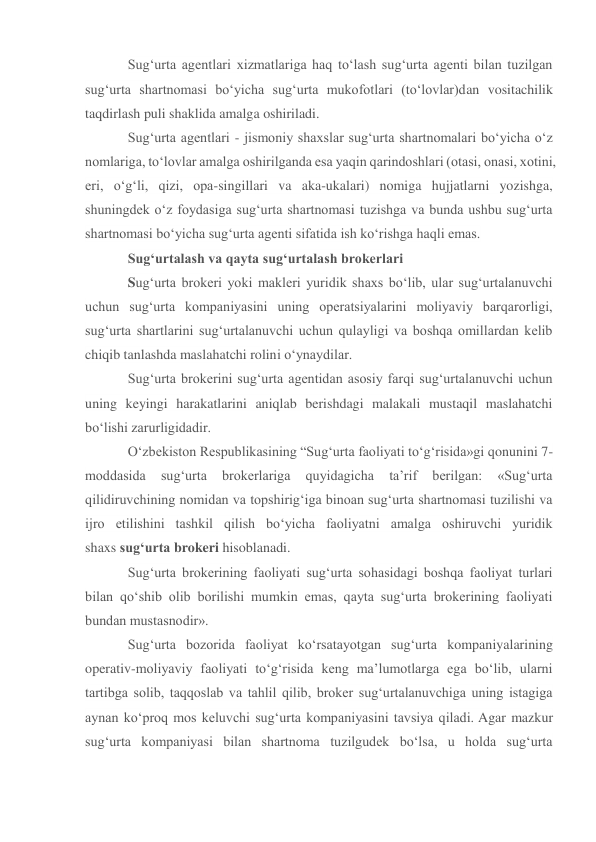 Sug‘urta agentlari xizmatlariga haq to‘lash sug‘urta agenti bilan tuzilgan 
sug‘urta shartnomasi bo‘yicha sug‘urta mukofotlari (to‘lovlar)dan vositachilik 
taqdirlash puli shaklida amalga oshiriladi. 
Sug‘urta agentlari - jismoniy shaxslar sug‘urta shartnomalari bo‘yicha o‘z 
nomlariga, to‘lovlar amalga oshirilganda esa yaqin qarindoshlari (otasi, onasi, xotini, 
eri, o‘g‘li, qizi, opa-singillari va aka-ukalari) nomiga hujjatlarni yozishga, 
shuningdek o‘z foydasiga sug‘urta shartnomasi tuzishga va bunda ushbu sug‘urta 
shartnomasi bo‘yicha sug‘urta agenti sifatida ish ko‘rishga haqli emas.  
Sug‘urtalash va qayta sug‘urtalash brokerlari 
Sug‘urta brokeri yoki makleri yuridik shaxs bo‘lib, ular sug‘urtalanuvchi 
uchun sug‘urta kompaniyasini uning operatsiyalarini moliyaviy barqarorligi, 
sug‘urta shartlarini sug‘urtalanuvchi uchun qulayligi va boshqa omillardan kelib 
chiqib tanlashda maslahatchi rolini o‘ynaydilar. 
Sug‘urta brokerini sug‘urta agentidan asosiy farqi sug‘urtalanuvchi uchun 
uning keyingi harakatlarini aniqlab berishdagi malakali mustaqil maslahatchi 
bo‘lishi zarurligidadir. 
O‘zbekiston Respublikasining “Sug‘urta faoliyati to‘g‘risida»gi qonunini 7-
moddasida 
sug‘urta 
brokerlariga 
quyidagicha 
ta’rif 
berilgan: 
«Sug‘urta 
qilidiruvchining nomidan va topshirig‘iga binoan sug‘urta shartnomasi tuzilishi va 
ijro etilishini tashkil qilish bo‘yicha faoliyatni amalga oshiruvchi yuridik 
shaxs sug‘urta brokeri hisoblanadi. 
Sug‘urta brokerining faoliyati sug‘urta sohasidagi boshqa faoliyat turlari 
bilan qo‘shib olib borilishi mumkin emas, qayta sug‘urta brokerining faoliyati 
bundan mustasnodir». 
Sug‘urta bozorida faoliyat ko‘rsatayotgan sug‘urta kompaniyalarining 
operativ-moliyaviy faoliyati to‘g‘risida keng ma’lumotlarga ega bo‘lib, ularni 
tartibga solib, taqqoslab va tahlil qilib, broker sug‘urtalanuvchiga uning istagiga 
aynan ko‘proq mos keluvchi sug‘urta kompaniyasini tavsiya qiladi. Agar mazkur 
sug‘urta kompaniyasi bilan shartnoma tuzilgudek bo‘lsa, u holda sug‘urta 
