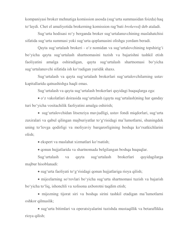 kompaniyasi broker mehnatiga komission asosda (sug‘urta summasidan foizda) haq 
to‘laydi. Chet el amaliyotida brokerning komission rag‘bati brokeredj deb ataladi. 
Sug‘urta hodisasi ro‘y berganda broker sug‘urtalanuvchining maslahatchisi 
sifatida sug‘urta summasi yoki sug‘urta qoplamasini olishga yordam beradi. 
Qayta sug‘urtalash brokeri - o‘z nomidan va sug‘urtalovchining topshirig‘i 
bo‘yicha qayta sug‘urtalash shartnomasini tuzish va bajarishni tashkil etish 
faoliyatini amalga oshiradigan, qayta sug‘urtalash shartnomasi bo‘yicha 
sug‘urtalanuvchi sifatida ish ko‘radigan yuridik shaxs. 
Sug‘urtalash va qayta sug‘urtalash brokerlari sug‘urtalovchilarning ustav 
kapitallarida qatnashishga haqli emas. 
Sug‘urtalash va qayta sug‘urtalash brokerlari quyidagi huquqlarga ega: 
 o‘z vakolatlari doirasida sug‘urtalash (qayta sug‘urtalash)ning har qanday 
turi bo‘yicha vositachilik faoliyatini amalga oshirish; 
  sug‘urtalovchidan litsenziya mavjudligi, ustav fondi miqdorlari, sug‘urta 
zaxiralari va qabul qilingan majburiyatlar to‘g‘risidagi ma’lumotlarni, shuningdek 
uning to‘lovga qodirligi va moliyaviy barqarorligining boshqa ko‘rsatkichlarini 
olish; 
 ekspert va maslahat xizmatlari ko‘rsatish; 
 qonun hujjatlarida va shartnomada belgilangan boshqa huquqlar. 
Sug‘urtalash 
va 
qayta 
sug‘urtalash 
brokerlari 
quyidagilarga 
majbur hisoblanadi: 
 sug‘urta faoliyati to‘g‘risidagi qonun hujjatlariga rioya qilish; 
 mijozlarning so‘rovlari bo‘yicha sug‘urta shartnomasi tuzish va bajarish 
bo‘yicha to‘liq, ishonchli va xolisona axborotni taqdim etish; 
 mijozning tijorat siri va boshqa sirini tashkil etadigan ma’lumotlarni 
oshkor qilmaslik; 
 sug‘urta bitimlari va operatsiyalarini tuzishda mustaqillik va betaraflikka 
rioya qilish; 
