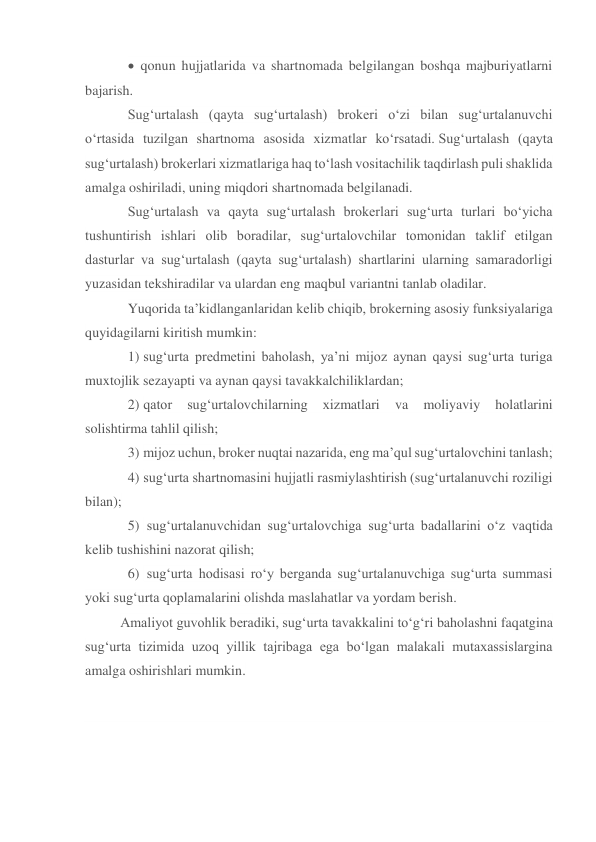  qonun hujjatlarida va shartnomada belgilangan boshqa majburiyatlarni 
bajarish. 
Sug‘urtalash (qayta sug‘urtalash) brokeri o‘zi bilan sug‘urtalanuvchi 
o‘rtasida tuzilgan shartnoma asosida xizmatlar ko‘rsatadi. Sug‘urtalash (qayta 
sug‘urtalash) brokerlari xizmatlariga haq to‘lash vositachilik taqdirlash puli shaklida 
amalga oshiriladi, uning miqdori shartnomada belgilanadi. 
Sug‘urtalash va qayta sug‘urtalash brokerlari sug‘urta turlari bo‘yicha 
tushuntirish ishlari olib boradilar, sug‘urtalovchilar tomonidan taklif etilgan 
dasturlar va sug‘urtalash (qayta sug‘urtalash) shartlarini ularning samaradorligi 
yuzasidan tekshiradilar va ulardan eng maqbul variantni tanlab oladilar. 
Yuqorida ta’kidlanganlaridan kelib chiqib, brokerning asosiy funksiyalariga 
quyidagilarni kiritish mumkin: 
1) sug‘urta predmetini baholash, ya’ni mijoz aynan qaysi sug‘urta turiga 
muxtojlik sezayapti va aynan qaysi tavakkalchiliklardan; 
2) qator 
sug‘urtalovchilarning 
xizmatlari 
va 
moliyaviy 
holatlarini 
solishtirma tahlil qilish; 
3) mijoz uchun, broker nuqtai nazarida, eng ma’qul sug‘urtalovchini tanlash; 
4) sug‘urta shartnomasini hujjatli rasmiylashtirish (sug‘urtalanuvchi roziligi 
bilan); 
5)  sug‘urtalanuvchidan sug‘urtalovchiga sug‘urta badallarini o‘z vaqtida 
kelib tushishini nazorat qilish; 
6)  sug‘urta hodisasi ro‘y berganda sug‘urtalanuvchiga sug‘urta summasi 
yoki sug‘urta qoplamalarini olishda maslahatlar va yordam berish. 
Amaliyot guvohlik beradiki, sug‘urta tavakkalini to‘g‘ri baholashni faqatgina 
sug‘urta tizimida uzoq yillik tajribaga ega bo‘lgan malakali mutaxassislargina 
amalga oshirishlari mumkin. 
 
 
 
