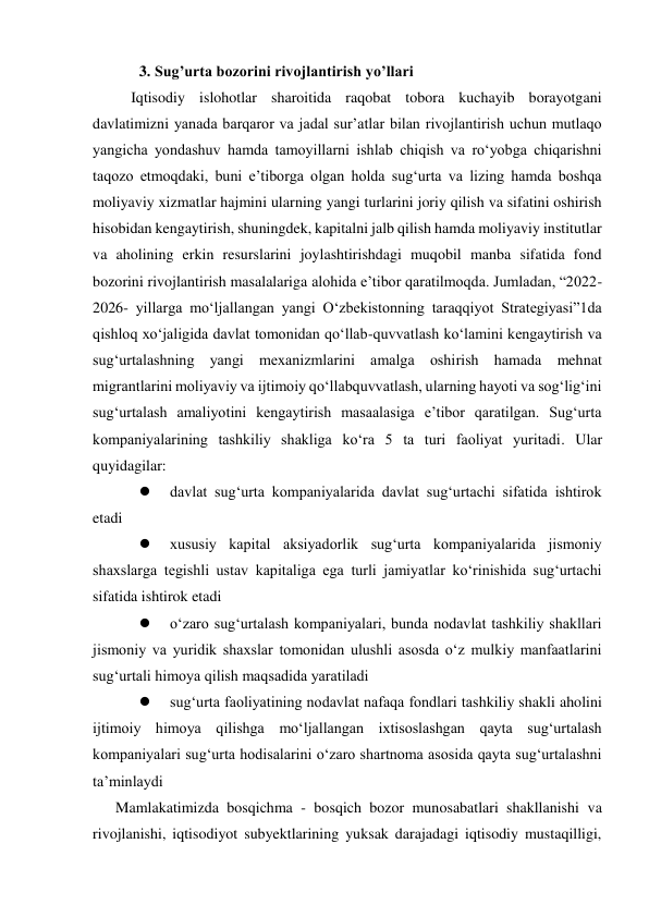 3. Sug’urta bozorini rivojlantirish yo’llari 
Iqtisodiy islohotlar sharoitida raqobat tobora kuchayib borayotgani 
davlatimizni yanada barqaror va jadal sur’atlar bilan rivojlantirish uchun mutlaqo 
yangicha yondashuv hamda tamoyillarni ishlab chiqish va ro‘yobga chiqarishni 
taqozo etmoqdaki, buni e’tiborga olgan holda sug‘urta va lizing hamda boshqa 
moliyaviy xizmatlar hajmini ularning yangi turlarini joriy qilish va sifatini oshirish 
hisobidan kengaytirish, shuningdek, kapitalni jalb qilish hamda moliyaviy institutlar 
va aholining erkin resurslarini joylashtirishdagi muqobil manba sifatida fond 
bozorini rivojlantirish masalalariga alohida e’tibor qaratilmoqda. Jumladan, “2022-
2026- yillarga mo‘ljallangan yangi O‘zbekistonning taraqqiyot Strategiyasi”1da 
qishloq xo‘jaligida davlat tomonidan qo‘llab-quvvatlash ko‘lamini kengaytirish va 
sug‘urtalashning yangi mexanizmlarini amalga oshirish hamada mehnat 
migrantlarini moliyaviy va ijtimoiy qo‘llabquvvatlash, ularning hayoti va sog‘lig‘ini 
sug‘urtalash amaliyotini kengaytirish masaalasiga e’tibor qaratilgan. Sug‘urta 
kompaniyalarining tashkiliy shakliga ko‘ra 5 ta turi faoliyat yuritadi. Ular 
quyidagilar: 
 
davlat sug‘urta kompaniyalarida davlat sug‘urtachi sifatida ishtirok 
etadi  
 
xususiy kapital aksiyadorlik sug‘urta kompaniyalarida jismoniy 
shaxslarga tegishli ustav kapitaliga ega turli jamiyatlar ko‘rinishida sug‘urtachi 
sifatida ishtirok etadi  
 
o‘zaro sug‘urtalash kompaniyalari, bunda nodavlat tashkiliy shakllari 
jismoniy va yuridik shaxslar tomonidan ulushli asosda o‘z mulkiy manfaatlarini 
sug‘urtali himoya qilish maqsadida yaratiladi  
 
sug‘urta faoliyatining nodavlat nafaqa fondlari tashkiliy shakli aholini 
ijtimoiy himoya qilishga mo‘ljallangan ixtisoslashgan qayta sug‘urtalash 
kompaniyalari sug‘urta hodisalarini o‘zaro shartnoma asosida qayta sug‘urtalashni 
ta’minlaydi 
Mamlakatimizda bosqichma - bosqich bozor munosabatlari shakllanishi va 
rivojlanishi, iqtisodiyot subyektlarining yuksak darajadagi iqtisodiy mustaqilligi, 
