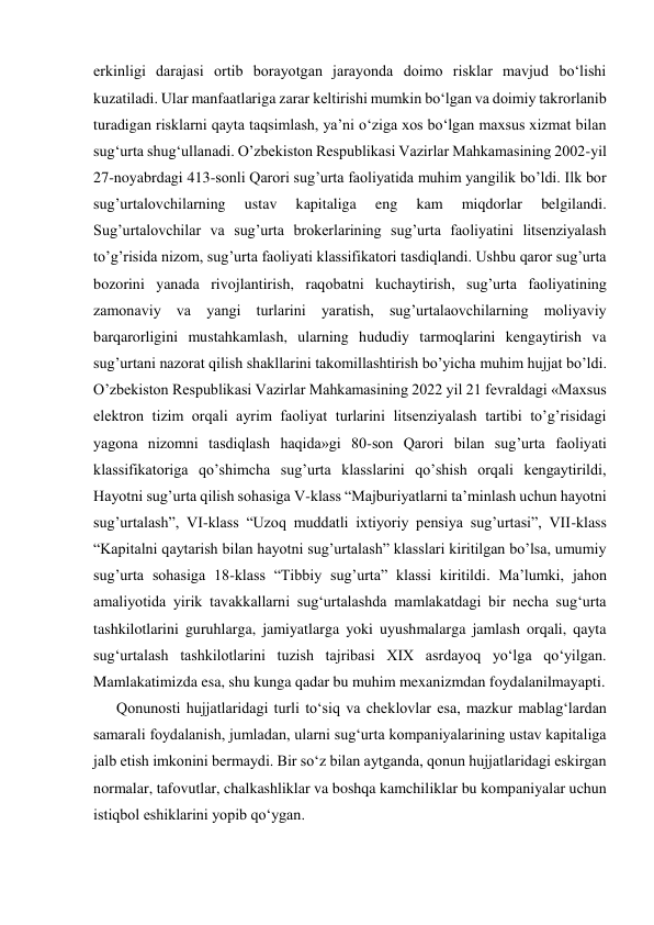 erkinligi darajasi ortib borayotgan jarayonda doimo risklar mavjud bo‘lishi 
kuzatiladi. Ular manfaatlariga zarar keltirishi mumkin bo‘lgan va doimiy takrorlanib 
turadigan risklarni qayta taqsimlash, ya’ni o‘ziga xos bo‘lgan maxsus xizmat bilan 
sug‘urta shug‘ullanadi. O’zbekiston Respublikasi Vazirlar Mahkamasining 2002-yil 
27-noyabrdagi 413-sonli Qarori sug’urta faoliyatida muhim yangilik bo’ldi. Ilk bor 
sug’urtalovchilarning 
ustav 
kapitaliga 
eng 
kam 
miqdorlar 
belgilandi. 
Sug’urtalovchilar va sug’urta brokerlarining sug’urta faoliyatini litsenziyalash 
to’g’risida nizom, sug’urta faoliyati klassifikatori tasdiqlandi. Ushbu qaror sug’urta 
bozorini yanada rivojlantirish, raqobatni kuchaytirish, sug’urta faoliyatining 
zamonaviy va yangi turlarini yaratish, sug’urtalaovchilarning moliyaviy 
barqarorligini mustahkamlash, ularning hududiy tarmoqlarini kengaytirish va 
sug’urtani nazorat qilish shakllarini takomillashtirish bo’yicha muhim hujjat bo’ldi. 
O’zbekiston Respublikasi Vazirlar Mahkamasining 2022 yil 21 fevraldagi «Maxsus 
elektron tizim orqali ayrim faoliyat turlarini litsenziyalash tartibi toʼgʼrisidagi 
yagona nizomni tasdiqlash haqida»gi 80-son Qarori bilan sugʼurta faoliyati 
klassifikatoriga qoʼshimcha sugʼurta klasslarini qoʼshish orqali kengaytirildi, 
Hayotni sugʼurta qilish sohasiga V-klass “Majburiyatlarni taʼminlash uchun hayotni 
sugʼurtalash”, VI-klass “Uzoq muddatli ixtiyoriy pensiya sugʼurtasi”, VII-klass 
“Kapitalni qaytarish bilan hayotni sugʼurtalash” klasslari kiritilgan boʼlsa, umumiy 
sugʼurta sohasiga 18-klass “Tibbiy sugʼurta” klassi kiritildi. Ma’lumki, jahon 
amaliyotida yirik tavakkallarni sug‘urtalashda mamlakatdagi bir necha sug‘urta 
tashkilotlarini guruhlarga, jamiyatlarga yoki uyushmalarga jamlash orqali, qayta 
sug‘urtalash tashkilotlarini tuzish tajribasi XIX asrdayoq yo‘lga qo‘yilgan. 
Mamlakatimizda esa, shu kunga qadar bu muhim mexanizmdan foydalanilmayapti. 
Qonunosti hujjatlaridagi turli to‘siq va cheklovlar esa, mazkur mablag‘lardan 
samarali foydalanish, jumladan, ularni sug‘urta kompaniyalarining ustav kapitaliga 
jalb etish imkonini bermaydi. Bir so‘z bilan aytganda, qonun hujjatlaridagi eskirgan 
normalar, tafovutlar, chalkashliklar va boshqa kamchiliklar bu kompaniyalar uchun 
istiqbol eshiklarini yopib qo‘ygan. 
