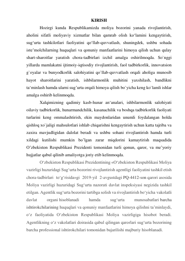 KIRISH 
Hozirgi kunda Respublikamizda moliya bozorini yanada rivojlantirish, 
aholini sifatli moliyaviy xizmatlar bilan qamrab olish ko‘lamini kengaytirish, 
sug‘urta tashkilotlari faoliyatini qo‘llab-quvvatlash, shuningdek, ushbu sohada 
iste’molchilarning huquqlari va qonuniy manfaatlarini himoya qilish uchun qulay 
shart-sharoitlar yaratish chora-tadbirlari izchil amalga oshirilmoqda. So`nggi 
yillarda mamlakatni ijtimoiy-iqtisodiy rivojlantirish, faol tadbirkorlik, innovatsion 
g`oyalar va bunyodkorlik salohiyatini qo`llab-quvvatlash orqali aholiga munosib 
hayot sharoitlarini yaratish, ishbilarmonlik muhitini yaxshilash, bandlikni 
ta‘minlash hamda ularni sug’urta orqali himoya qilish bo`yicha keng ko`lamli ishlar 
amalga oshirib kelinmoqda. 
Xalqimizning qadimiy kasb-hunar an‘analari, ishbilarmonlik salohiyati 
oilaviy tadbirkorlik, hunarmandchilik, kasanachilik va boshqa tadbirkorlik faoliyati 
turlarini keng ommalashtirish, ekin maydonlaridan unumli foydalangan holda 
qishloq xo`jaligi mahsulotlari ishlab chiqarishni kengaytirish uchun katta tajriba va 
zaxira mavjudligidan dalolat beradi va ushbu sohani rivojlantirish hamda turli 
xildagi kutilishi mumkin bo’lgan zarar miqdorini kamaytirish maqsadida 
O’zbekiston Respublikasi Prezidenti tomonidan turli qonun, qaror, va me’yoriy 
hujjatlar qabul qilinib amaliyotga joriy etib kelinmoqda. 
O‘zbekiston Respublikasi Prezidentining «O‘zbekiston Respublikasi Moliya 
vazirligi huzuridagi Sug‘urta bozorini rivojlantirish agentligi faoliyatini tashkil etish 
chora-tadbirlari to‘g‘risida»gi 2019-yil 2-avgustdagi PQ-4412-son qarori asosida 
Moliya vazirligi huzuridagi Sug‘urta nazorati davlat inspeksiyasi negizida tashkil 
etilgan. Agentlik sug‘urta bozorini tartibga solish va rivojlantirish bo‘yicha vakolatli 
davlat 
organi hisoblanadi 
hamda 
sug‘urta 
munosabatlari barcha 
ishtirokchilarining huquqlari va qonuniy manfaatlarini himoya qilishni ta’minlaydi, 
o‘z faoliyatida O‘zbekiston Respublikasi Moliya vazirligiga hisobot beradi. 
Agentlikning o‘z vakolatlari doirasida qabul qilingan qarorlari sug‘urta bozorining 
barcha professional ishtirokchilari tomonidan bajarilishi majburiy hisoblanadi. 
