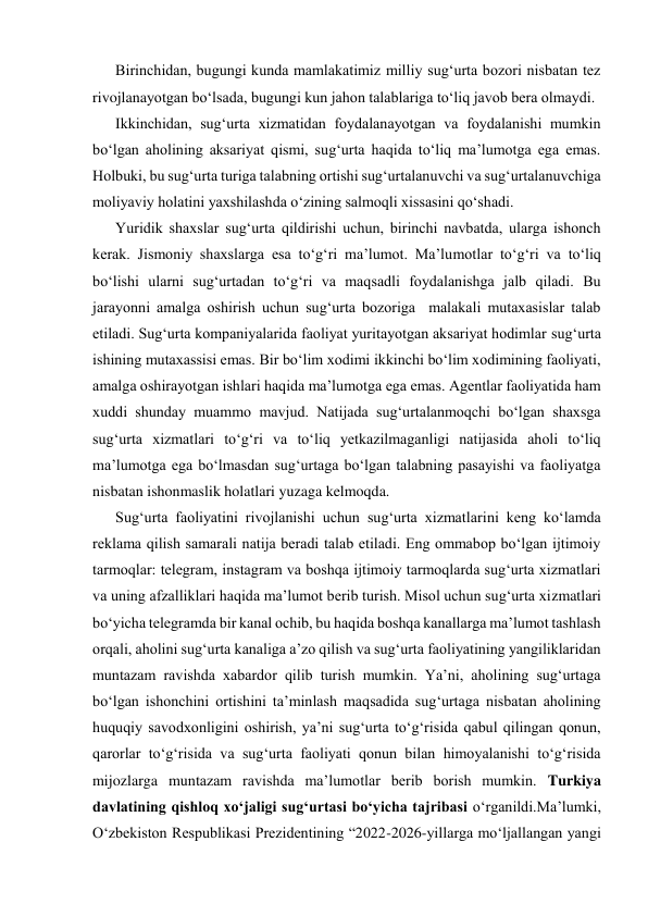 Birinchidan, bugungi kunda mamlakatimiz milliy sug‘urta bozori nisbatan tez 
rivojlanayotgan bo‘lsada, bugungi kun jahon talablariga to‘liq javob bera olmaydi. 
Ikkinchidan, sug‘urta xizmatidan foydalanayotgan va foydalanishi mumkin 
bo‘lgan aholining aksariyat qismi, sug‘urta haqida to‘liq ma’lumotga ega emas. 
Holbuki, bu sug‘urta turiga talabning ortishi sug‘urtalanuvchi va sug‘urtalanuvchiga 
moliyaviy holatini yaxshilashda o‘zining salmoqli xissasini qo‘shadi. 
Yuridik shaxslar sug‘urta qildirishi uchun, birinchi navbatda, ularga ishonch 
kerak. Jismoniy shaxslarga esa to‘g‘ri ma’lumot. Ma’lumotlar to‘g‘ri va to‘liq 
bo‘lishi ularni sug‘urtadan to‘g‘ri va maqsadli foydalanishga jalb qiladi. Bu 
jarayonni amalga oshirish uchun sug‘urta bozoriga  malakali mutaxasislar talab 
etiladi. Sug‘urta kompaniyalarida faoliyat yuritayotgan aksariyat hodimlar sug‘urta 
ishining mutaxassisi emas. Bir bo‘lim xodimi ikkinchi bo‘lim xodimining faoliyati, 
amalga oshirayotgan ishlari haqida ma’lumotga ega emas. Agentlar faoliyatida ham 
xuddi shunday muammo mavjud. Natijada sug‘urtalanmoqchi bo‘lgan shaxsga 
sug‘urta xizmatlari to‘g‘ri va to‘liq yetkazilmaganligi natijasida aholi to‘liq 
ma’lumotga ega bo‘lmasdan sug‘urtaga bo‘lgan talabning pasayishi va faoliyatga 
nisbatan ishonmaslik holatlari yuzaga kelmoqda. 
Sug‘urta faoliyatini rivojlanishi uchun sug‘urta xizmatlarini keng ko‘lamda 
reklama qilish samarali natija beradi talab etiladi. Eng ommabop bo‘lgan ijtimoiy 
tarmoqlar: telegram, instagram va boshqa ijtimoiy tarmoqlarda sug‘urta xizmatlari 
va uning afzalliklari haqida ma’lumot berib turish. Misol uchun sug‘urta xizmatlari 
bo‘yicha telegramda bir kanal ochib, bu haqida boshqa kanallarga ma’lumot tashlash 
orqali, aholini sug‘urta kanaliga a’zo qilish va sug‘urta faoliyatining yangiliklaridan 
muntazam ravishda xabardor qilib turish mumkin. Ya’ni, aholining sug‘urtaga 
bo‘lgan ishonchini ortishini ta’minlash maqsadida sug‘urtaga nisbatan aholining 
huquqiy savodxonligini oshirish, ya’ni sug‘urta to‘g‘risida qabul qilingan qonun, 
qarorlar to‘g‘risida va sug‘urta faoliyati qonun bilan himoyalanishi to‘g‘risida 
mijozlarga muntazam ravishda ma’lumotlar berib borish mumkin. Turkiya 
davlatining qishloq xo‘jaligi sug‘urtasi bo‘yicha tajribasi o‘rganildi.Ma’lumki, 
O‘zbekiston Respublikasi Prezidentining “2022-2026-yillarga mo‘ljallangan yangi 
