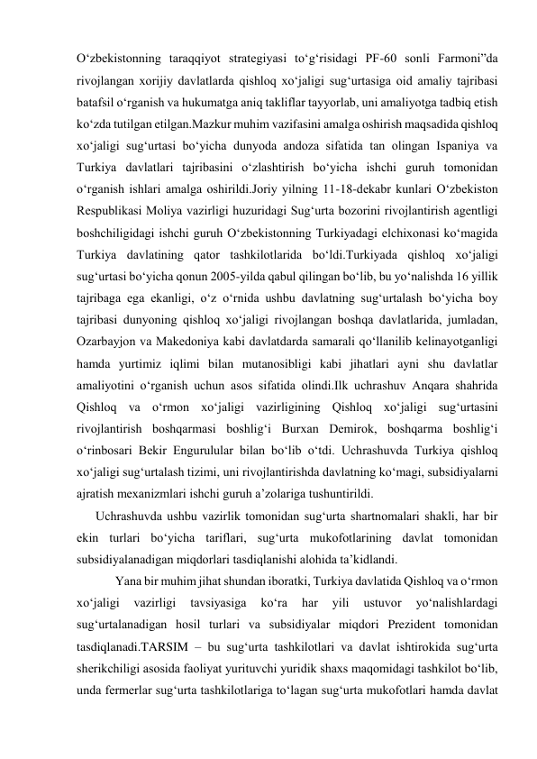 O‘zbekistonning taraqqiyot strategiyasi to‘g‘risidagi PF-60 sonli Farmoni”da 
rivojlangan xorijiy davlatlarda qishloq xo‘jaligi sug‘urtasiga oid amaliy tajribasi 
batafsil o‘rganish va hukumatga aniq takliflar tayyorlab, uni amaliyotga tadbiq etish 
ko‘zda tutilgan etilgan.Mazkur muhim vazifasini amalga oshirish maqsadida qishloq 
xo‘jaligi sug‘urtasi bo‘yicha dunyoda andoza sifatida tan olingan Ispaniya va 
Turkiya davlatlari tajribasini o‘zlashtirish bo‘yicha ishchi guruh tomonidan 
o‘rganish ishlari amalga oshirildi.Joriy yilning 11-18-dekabr kunlari O‘zbekiston 
Respublikasi Moliya vazirligi huzuridagi Sug‘urta bozorini rivojlantirish agentligi 
boshchiligidagi ishchi guruh O‘zbekistonning Turkiyadagi elchixonasi ko‘magida 
Turkiya davlatining qator tashkilotlarida bo‘ldi.Turkiyada qishloq xo‘jaligi 
sug‘urtasi bo‘yicha qonun 2005-yilda qabul qilingan bo‘lib, bu yo‘nalishda 16 yillik 
tajribaga ega ekanligi, o‘z o‘rnida ushbu davlatning sug‘urtalash bo‘yicha boy 
tajribasi dunyoning qishloq xo‘jaligi rivojlangan boshqa davlatlarida, jumladan, 
Ozarbayjon va Makedoniya kabi davlatdarda samarali qo‘llanilib kelinayotganligi 
hamda yurtimiz iqlimi bilan mutanosibligi kabi jihatlari ayni shu davlatlar 
amaliyotini o‘rganish uchun asos sifatida olindi.Ilk uchrashuv Anqara shahrida 
Qishloq va o‘rmon xo‘jaligi vazirligining Qishloq xo‘jaligi sug‘urtasini 
rivojlantirish boshqarmasi boshlig‘i Burxan Demirok, boshqarma boshlig‘i 
o‘rinbosari Bekir Engurulular bilan bo‘lib o‘tdi. Uchrashuvda Turkiya qishloq 
xo‘jaligi sug‘urtalash tizimi, uni rivojlantirishda davlatning ko‘magi, subsidiyalarni 
ajratish mexanizmlari ishchi guruh a’zolariga tushuntirildi. 
Uchrashuvda ushbu vazirlik tomonidan sug‘urta shartnomalari shakli, har bir 
ekin turlari bo‘yicha tariflari, sug‘urta mukofotlarining davlat tomonidan 
subsidiyalanadigan miqdorlari tasdiqlanishi alohida ta’kidlandi. 
Yana bir muhim jihat shundan iboratki, Turkiya davlatida Qishloq va o‘rmon 
xo‘jaligi 
vazirligi 
tavsiyasiga 
ko‘ra 
har 
yili 
ustuvor 
yo‘nalishlardagi 
sug‘urtalanadigan hosil turlari va subsidiyalar miqdori Prezident tomonidan 
tasdiqlanadi.TARSIM – bu sug‘urta tashkilotlari va davlat ishtirokida sug‘urta 
sherikchiligi asosida faoliyat yurituvchi yuridik shaxs maqomidagi tashkilot bo‘lib, 
unda fermerlar sug‘urta tashkilotlariga to‘lagan sug‘urta mukofotlari hamda davlat 
