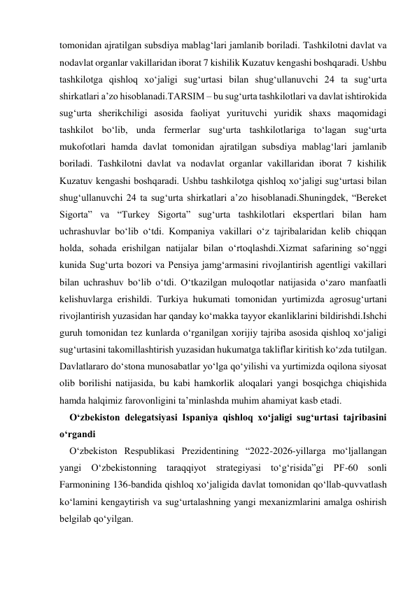 tomonidan ajratilgan subsdiya mablag‘lari jamlanib boriladi. Tashkilotni davlat va 
nodavlat organlar vakillaridan iborat 7 kishilik Kuzatuv kengashi boshqaradi. Ushbu 
tashkilotga qishloq xo‘jaligi sug‘urtasi bilan shug‘ullanuvchi 24 ta sug‘urta 
shirkatlari a’zo hisoblanadi.TARSIM – bu sug‘urta tashkilotlari va davlat ishtirokida 
sug‘urta sherikchiligi asosida faoliyat yurituvchi yuridik shaxs maqomidagi 
tashkilot bo‘lib, unda fermerlar sug‘urta tashkilotlariga to‘lagan sug‘urta 
mukofotlari hamda davlat tomonidan ajratilgan subsdiya mablag‘lari jamlanib 
boriladi. Tashkilotni davlat va nodavlat organlar vakillaridan iborat 7 kishilik 
Kuzatuv kengashi boshqaradi. Ushbu tashkilotga qishloq xo‘jaligi sug‘urtasi bilan 
shug‘ullanuvchi 24 ta sug‘urta shirkatlari a’zo hisoblanadi.Shuningdek, “Bereket 
Sigorta” va “Turkey Sigorta” sug‘urta tashkilotlari ekspertlari bilan ham 
uchrashuvlar bo‘lib o‘tdi. Kompaniya vakillari o‘z tajribalaridan kelib chiqqan 
holda, sohada erishilgan natijalar bilan o‘rtoqlashdi.Xizmat safarining so‘nggi 
kunida Sug‘urta bozori va Pensiya jamg‘armasini rivojlantirish agentligi vakillari 
bilan uchrashuv bo‘lib o‘tdi. O‘tkazilgan muloqotlar natijasida o‘zaro manfaatli 
kelishuvlarga erishildi. Turkiya hukumati tomonidan yurtimizda agrosug‘urtani 
rivojlantirish yuzasidan har qanday ko‘makka tayyor ekanliklarini bildirishdi.Ishchi 
guruh tomonidan tez kunlarda o‘rganilgan xorijiy tajriba asosida qishloq xo‘jaligi 
sug‘urtasini takomillashtirish yuzasidan hukumatga takliflar kiritish ko‘zda tutilgan. 
Davlatlararo do‘stona munosabatlar yo‘lga qo‘yilishi va yurtimizda oqilona siyosat 
olib borilishi natijasida, bu kabi hamkorlik aloqalari yangi bosqichga chiqishida 
hamda halqimiz farovonligini ta’minlashda muhim ahamiyat kasb etadi. 
O‘zbekiston delegatsiyasi Ispaniya qishloq xo‘jaligi sug‘urtasi tajribasini 
o‘rgandi 
O‘zbekiston Respublikasi Prezidentining “2022-2026-yillarga mo‘ljallangan 
yangi O‘zbekistonning taraqqiyot strategiyasi to‘g‘risida”gi PF-60 sonli 
Farmonining 136-bandida qishloq xo‘jaligida davlat tomonidan qo‘llab-quvvatlash 
ko‘lamini kengaytirish va sug‘urtalashning yangi mexanizmlarini amalga oshirish 
belgilab qo‘yilgan.  
