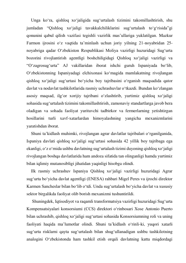 Unga ko‘ra, qishloq xo‘jaligida sug‘urtalash tizimini takomillashtirish, shu 
jumladan “Qishloq xo‘jaligi tavakkalchiliklarini sug‘urtalash to‘g‘risida”gi 
qonunini qabul qilish vazifasi tegishli vazirlik mas’ullariga yuklatilgan. Mazkur 
Farmon ijrosini o‘z vaqtida ta’minlash uchun joriy yilning 21-noyabridan 25-
noyabriga qadar O‘zbekiston Respublikasi Moliya vazirligi huzuridagi Sug‘urta 
bozorini rivojlantirish agentligi boshchiligidagi Qishloq xo‘jaligi vazirligi va 
“O‘zagrosug‘urta” AJ vakillaridan iborat ishchi guruh Ispaniyada bo‘lib, 
O‘zbekistonning Ispaniyadagi elchixonasi ko‘magida mamlakatning rivojlangan 
qishloq xo‘jaligi sug‘urtasi bo‘yicha boy tajribasini o‘rganish maqsadida qator 
davlat va nodavlat tashkilotlarida rasmiy uchrashuvlar o‘tkazdi. Bundan ko‘zlangan 
asosiy maqsad, ilg‘or xorijiy tajribani o‘zlashtirib, yurtimiz qishloq xo‘jaligi 
sohasida sug‘urtalash tizimini takomillashtirish, zamonaviy standartlarga javob bera 
oladigan va sohada faoliyat yurituvchi tadbirkor va fermerlarning yetishtirgan 
hosillarini turli xavf-xatarlardan himoyalashning yangicha mexanizmlarini 
yaratishdan iborat.  
Shuni ta’kidlash muhimki, rivojlangan agrar davlatlar tajribalari o‘rganilganida, 
Ispaniya davlati qishloq xo‘jaligi sug‘urtasi sohasida 42 yillik boy tajribaga ega 
ekanligi, o‘z o‘rnida ushbu davlatning sug‘urtalash tizimi duyoning qishloq xo‘jaligi 
rivojlangan boshqa davlatlarida ham andoza sifatida tan olinganligi hamda yurtimiz 
bilan iqlimiy mutanosibligi jihatidan yaqinligi hisobga olindi. 
Ilk rasmiy uchrashuv Ispaniya Qishloq xo‘jaligi vazirligi huzuridagi Agrar 
sug‘urta bo‘yicha davlat agentligi (ENESA) rahbari Migel Peres va ijrochi direktor 
Karmen Sancheslar bilan bo‘lib o‘tdi. Unda sug‘urtalash bo‘yicha davlat va xususiy 
sektor birgalikda faoliyat olib borish mexanizmi tushuntirildi.  
 Shuningdek, Iqtisodiyot va raqamli transformatsiya vazirligi huzuridagi Sug‘urta 
Kompensatsiyalari konsorsiumi (CCS) direktori o‘rinbosari Xose Antonio Puerto 
bilan uchrashib, qishloq xo‘jaligi sug‘urtasi sohasida Konsorsiumning roli va uning 
faoliyati haqida ma’lumotlar olindi. Shuni ta’kidlash o‘rinli-ki, yuqori xatarli 
sug‘urta risklarni qayta sug‘urtalash bilan shug‘ullanadigan ushbu tashkilotning 
analogini O‘zbekistonda ham tashkil etish orqali davlatning katta miqdordagi 
