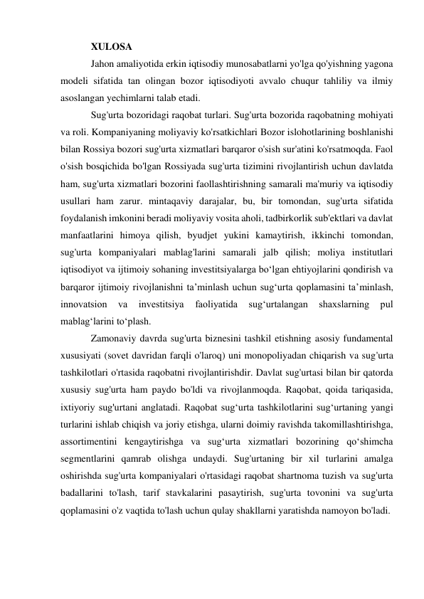 XULOSA 
Jahon amaliyotida erkin iqtisodiy munosabatlarni yo'lga qo'yishning yagona 
modeli sifatida tan olingan bozor iqtisodiyoti avvalo chuqur tahliliy va ilmiy 
asoslangan yechimlarni talab etadi.  
Sug'urta bozoridagi raqobat turlari. Sug'urta bozorida raqobatning mohiyati 
va roli. Kompaniyaning moliyaviy ko'rsatkichlari Bozor islohotlarining boshlanishi 
bilan Rossiya bozori sug'urta xizmatlari barqaror o'sish sur'atini ko'rsatmoqda. Faol 
o'sish bosqichida bo'lgan Rossiyada sug'urta tizimini rivojlantirish uchun davlatda 
ham, sug'urta xizmatlari bozorini faollashtirishning samarali ma'muriy va iqtisodiy 
usullari ham zarur. mintaqaviy darajalar, bu, bir tomondan, sug'urta sifatida 
foydalanish imkonini beradi moliyaviy vosita aholi, tadbirkorlik sub'ektlari va davlat 
manfaatlarini himoya qilish, byudjet yukini kamaytirish, ikkinchi tomondan, 
sug'urta kompaniyalari mablag'larini samarali jalb qilish; moliya institutlari 
iqtisodiyot va ijtimoiy sohaning investitsiyalarga bo‘lgan ehtiyojlarini qondirish va 
barqaror ijtimoiy rivojlanishni ta’minlash uchun sug‘urta qoplamasini ta’minlash, 
innovatsion 
va 
investitsiya 
faoliyatida 
sug‘urtalangan 
shaxslarning 
pul 
mablag‘larini to‘plash.  
Zamonaviy davrda sug'urta biznesini tashkil etishning asosiy fundamental 
xususiyati (sovet davridan farqli o'laroq) uni monopoliyadan chiqarish va sug'urta 
tashkilotlari o'rtasida raqobatni rivojlantirishdir. Davlat sug'urtasi bilan bir qatorda 
xususiy sug'urta ham paydo bo'ldi va rivojlanmoqda. Raqobat, qoida tariqasida, 
ixtiyoriy sug'urtani anglatadi. Raqobat sug‘urta tashkilotlarini sug‘urtaning yangi 
turlarini ishlab chiqish va joriy etishga, ularni doimiy ravishda takomillashtirishga, 
assortimentini kengaytirishga va sug‘urta xizmatlari bozorining qo‘shimcha 
segmentlarini qamrab olishga undaydi. Sug'urtaning bir xil turlarini amalga 
oshirishda sug'urta kompaniyalari o'rtasidagi raqobat shartnoma tuzish va sug'urta 
badallarini to'lash, tarif stavkalarini pasaytirish, sug'urta tovonini va sug'urta 
qoplamasini o'z vaqtida to'lash uchun qulay shakllarni yaratishda namoyon bo'ladi. 
 
