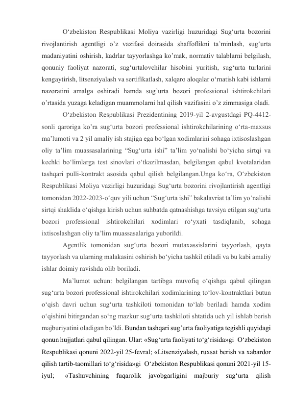 O‘zbekiston Respublikasi Moliya vazirligi huzuridagi Sug‘urta bozorini 
rivojlantirish agentligi o’z vazifasi doirasida shaffoflikni ta’minlash, sug‘urta 
madaniyatini oshirish, kadrlar tayyorlashga ko’mak, normativ talablarni belgilash, 
qonuniy faoliyat nazorati, sug‘urtalovchilar hisobini yuritish, sug‘urta turlarini 
kengaytirish, litsenziyalash va sertifikatlash, xalqaro aloqalar o‘rnatish kabi ishlarni 
nazoratini amalga oshiradi hamda sug’urta bozori professional ishtirokchilari 
o’rtasida yuzaga keladigan muammolarni hal qilish vazifasini o’z zimmasiga oladi. 
O‘zbekiston Respublikasi Prezidentining 2019-yil 2-avgustdagi PQ-4412-
sonli qaroriga ko’ra sug‘urta bozori professional ishtirokchilarining o‘rta-maxsus 
ma’lumoti va 2 yil amaliy ish stajiga ega bo‘lgan xodimlarini sohaga ixtisoslashgan 
oliy ta’lim muassasalarining “Sug‘urta ishi” ta’lim yo‘nalishi bo‘yicha sirtqi va 
kechki bo‘limlarga test sinovlari o‘tkazilmasdan, belgilangan qabul kvotalaridan 
tashqari pulli-kontrakt asosida qabul qilish belgilangan.Unga ko‘ra, O‘zbekiston 
Respublikasi Moliya vazirligi huzuridagi Sug‘urta bozorini rivojlantirish agentligi 
tomonidan 2022-2023-o‘quv yili uchun “Sug‘urta ishi” bakalavriat ta’lim yo‘nalishi 
sirtqi shaklida o‘qishga kirish uchun suhbatda qatnashishga tavsiya etilgan sug‘urta 
bozori professional ishtirokchilari xodimlari ro‘yxati tasdiqlanib, sohaga 
ixtisoslashgan oliy ta’lim muassasalariga yuborildi. 
Agentlik tomonidan sug‘urta bozori mutaxassislarini tayyorlash, qayta 
tayyorlash va ularning malakasini oshirish bo‘yicha tashkil etiladi va bu kabi amaliy 
ishlar doimiy ravishda olib boriladi.  
Ma’lumot uchun: belgilangan tartibga muvofiq o‘qishga qabul qilingan 
sug‘urta bozori professional ishtirokchilari xodimlarining to‘lov-kontraktlari butun 
o‘qish davri uchun sug‘urta tashkiloti tomonidan to‘lab beriladi hamda xodim 
o‘qishini bitirgandan so‘ng mazkur sug‘urta tashkiloti shtatida uch yil ishlab berish 
majburiyatini oladigan bo’ldi. Bundan tashqari sug’urta faoliyatiga tegishli quyidagi 
qonun hujjatlari qabul qilingan. Ular: «Sug‘urta faoliyati to‘g‘risida»gi O‘zbekiston 
Respublikasi qonuni 2022-yil 25-fevral; «Litsenziyalash, ruxsat berish va xabardor 
qilish tartib-taomillari to‘g‘risida»gi O‘zbekiston Respublikasi qonuni 2021-yil 15-
iyul;  «Tashuvchining fuqarolik javobgarligini majburiy sug‘urta qilish 
