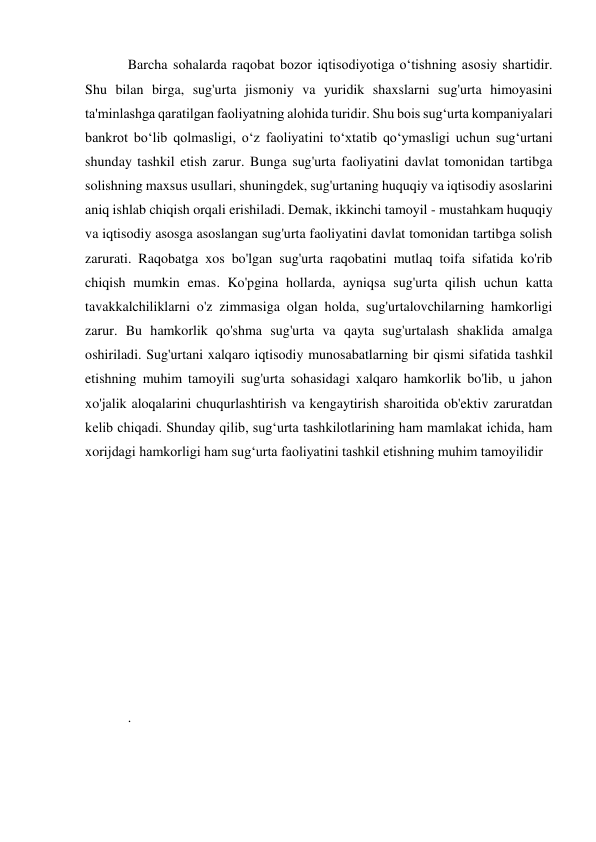 Barcha sohalarda raqobat bozor iqtisodiyotiga o‘tishning asosiy shartidir. 
Shu bilan birga, sug'urta jismoniy va yuridik shaxslarni sug'urta himoyasini 
ta'minlashga qaratilgan faoliyatning alohida turidir. Shu bois sug‘urta kompaniyalari 
bankrot bo‘lib qolmasligi, o‘z faoliyatini to‘xtatib qo‘ymasligi uchun sug‘urtani 
shunday tashkil etish zarur. Bunga sug'urta faoliyatini davlat tomonidan tartibga 
solishning maxsus usullari, shuningdek, sug'urtaning huquqiy va iqtisodiy asoslarini 
aniq ishlab chiqish orqali erishiladi. Demak, ikkinchi tamoyil - mustahkam huquqiy 
va iqtisodiy asosga asoslangan sug'urta faoliyatini davlat tomonidan tartibga solish 
zarurati. Raqobatga xos bo'lgan sug'urta raqobatini mutlaq toifa sifatida ko'rib 
chiqish mumkin emas. Ko'pgina hollarda, ayniqsa sug'urta qilish uchun katta 
tavakkalchiliklarni o'z zimmasiga olgan holda, sug'urtalovchilarning hamkorligi 
zarur. Bu hamkorlik qo'shma sug'urta va qayta sug'urtalash shaklida amalga 
oshiriladi. Sug'urtani xalqaro iqtisodiy munosabatlarning bir qismi sifatida tashkil 
etishning muhim tamoyili sug'urta sohasidagi xalqaro hamkorlik bo'lib, u jahon 
xo'jalik aloqalarini chuqurlashtirish va kengaytirish sharoitida ob'ektiv zaruratdan 
kelib chiqadi. Shunday qilib, sug‘urta tashkilotlarining ham mamlakat ichida, ham 
xorijdagi hamkorligi ham sug‘urta faoliyatini tashkil etishning muhim tamoyilidir 
 
 
 
 
 
 
 
 
 
 
. 
 
 
 
