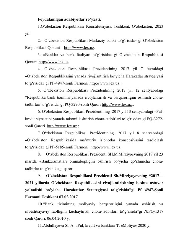 Foydalanilgan adabiyotlar ro’yxati. 
1.O‘zbekiston Respublikasi Konstitutsiyasi. Toshkent, O‘zbekiston, 2023 
yil. 
2. «O‘zbekiston Respublikasi Markaziy banki to‘g‘risida» gi O‘zbekiston 
Respublikasi Qonuni – http://www.lex.uz. 
3. «Banklar va bank faoliyati to‘g‘risida» gi O‘zbekiston Respublikasi 
Qonuni http://www.lex.uz.; 
4. O‘zbekiston Respublikasi Prezidentining 2017 yil 7 fevraldagi 
«O‘zbekiston Respublikasini yanada rivojlantirish bo‘yicha Harakatlar strategiyasi 
to‘g‘risida» gi PF-4947-sonli Farmoni http://www.lex.uz.; 
5. O‘zbekiston Respublikasi Prezidentining 2017 yil 12 sentyabrdagi 
“Respublika bank tizimini yanada rivojlantirish va barqarorligini oshirish chora-
tadbirlari to‘g‘risida”gi PQ-3270-sonli Qarori http://www.lex.uz.; 
6. O‘zbekiston Respublikasi Prezidentining  2017 yil 13 sentyabrdagi «Pul-
kredit siyosatini yanada takomillashtirish chora-tadbirlari to‘g‘risida» gi PQ-3272-
sonli Qarori  http://www.lex.uz.; 
7. O‘zbekiston Respublikasi Prezidentining  2017 yil 8 sentyabrdagi 
«O‘zbekiston Respublikasida ma’muriy islohotlar konsepsiyasini tasdiqlash 
to‘g‘risida» gi PF-5185-sonli Farmoni  http://www.lex.uz.; 
8. 
O‘zbekiston Respublikasi Prezidenti SH.M.Mirziyoevning 2018 yil 23 
martda «Bankxizmatlari ommabopligini oshirish bo‘yicha qo‘shimcha chora-
tadbirlar to‘g‘risida»gi qarori 
9. 
O’zbekiston Respublikasi Prezidenti Sh.Mirziyoyevning “2017—
2021 yillаrdа O’zbеkistоn Rеspublikаsini rivоjlаntirishning bеshtа ustuvоr 
yo’nаlishi bo’yichа Hаrаkаtlаr Strаtеgiyasi to`g`risida”gi Pf 4947-Sonli 
Farmoni Toshkent 07.02.2017 
10.“Bank tizimining moliyaviy barqarorligini yanada oshirish va 
investitsiyaviy faolligini kuchaytirish chora-tadbirlari to‘g‘risida”gi №PQ-1317 
sonli Qarori. 06.04.2010 y. 
11.Abdullayeva Sh.A. «Pul, kredit va banklar» T. «Moliya» 2020 y. 
