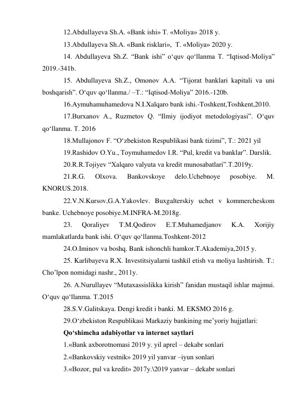 12.Abdullayeva Sh.A. «Bank ishi» T. «Moliya» 2018 y. 
13.Abdullayeva Sh.A. «Bank risklari»,  T. «Moliya» 2020 y. 
14. Abdullayeva Sh.Z. “Bank ishi” o‘quv qo‘llanma T. “Iqtisod-Moliya” 
2019.-341b. 
15. Abdullayeva Sh.Z., Omonov A.A. “Tijorat banklari kapitali va uni 
boshqarish”. O‘quv qo‘llanma./ –T.: “Iqtisod-Moliya” 2016.-120b. 
16.Aymuhamuhamedova N.I.Xalqaro bank ishi.-Toshkent,Toshkent,2010. 
17.Burxanov A., Ruzmetov Q. “Ilmiy ijodiyot metodologiyasi”. O‘quv 
qo‘llanma. T. 2016 
18.Mullajonov F. “O‘zbekiston Respublikasi bank tizimi”, T.: 2021 yil 
19.Rashidov O.Yu., Toymuhamedov I.R. “Pul, kredit va banklar”. Darslik. 
20.R.R.Tojiyev “Xalqaro valyuta va kredit munosabatlari”.T.2019y. 
21.R.G. 
Olxova. 
Bankovskoye 
delo.Uchebnoye 
posobiye. 
M. 
KNORUS.2018. 
22.V.N.Kursov,G.A.Yakovlev. Buxgalterskiy uchet v kommercheskom 
banke. Uchebnoye posobiye.M.INFRA-M.2018g. 
23. 
Qoraliyev 
T.M.Qodirov 
E.T.Muhamedjanov 
K.A. 
Xorijiy 
mamlakatlarda bank ishi. O‘quv qo‘llanma.Toshkent-2012 
24.O.Iminov va boshq. Bank ishonchli hamkor.T.Akademiya,2015 y. 
25. Karlibayeva R.X. Investitsiyalarni tashkil etish va moliya lashtirish. T.: 
Cho’lpon nomidagi nashr., 2011y. 
26. A.Nurullayev “Mutaxassislikka kirish” fanidan mustaqil ishlar majmui. 
O‘quv qo‘llanma. T.2015 
28.S.V.Galitskaya. Dengi kredit i banki. M. EKSMO 2016 g. 
29.O‘zbekiston Respublikasi Markaziy bankining me’yoriy hujjatlari: 
Qo‘shimcha adabiyotlar va internet saytlari 
1.«Bank axborotnomasi 2019 y. yil aprel – dekabr sonlari 
2.«Bankovskiy vestnik» 2019 yil yanvar –iyun sonlari 
3.«Bozor, pul va kredit» 2017y.\2019 yanvar – dekabr sonlari 
                              
