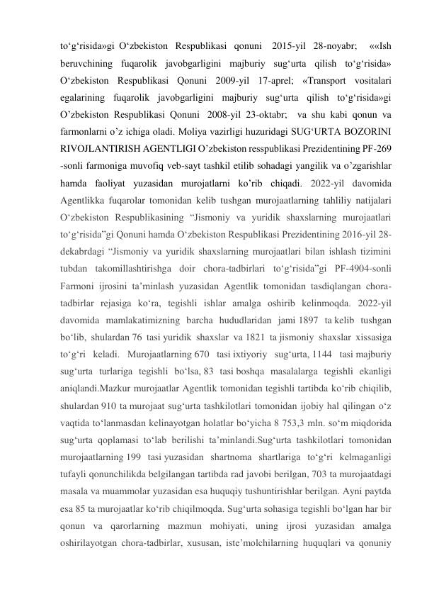 to‘g‘risida»gi O‘zbekiston Respublikasi qonuni  2015-yil 28-noyabr;  ««Ish 
beruvchining fuqarolik javobgarligini majburiy sug‘urta qilish to‘g‘risida» 
O‘zbekiston Respublikasi Qonuni 2009-yil 17-aprel; «Transport vositalari 
egalarining fuqarolik javobgarligini majburiy sug‘urta qilish to‘g‘risida»gi 
O’zbekiston Respublikasi Qonuni  2008-yil 23-oktabr;  va shu kabi qonun va 
farmonlarni o’z ichiga oladi. Moliya vazirligi huzuridagi SUG‘URTA BOZORINI 
RIVOJLANTIRISH AGENTLIGI O’zbekiston resspublikasi Prezidentining PF-269 
-sonli farmoniga muvofiq veb-sayt tashkil etilib sohadagi yangilik va o’zgarishlar 
hamda faoliyat yuzasidan murojatlarni ko’rib chiqadi. 2022-yil davomida 
Agentlikka fuqarolar tomonidan kelib tushgan murojaatlarning tahliliy natijalari 
O‘zbekiston Respublikasining “Jismoniy va yuridik shaxslarning murojaatlari 
to‘g‘risida”gi Qonuni hamda O‘zbekiston Respublikasi Prezidentining 2016-yil 28-
dekabrdagi “Jismoniy va yuridik shaxslarning murojaatlari bilan ishlash tizimini 
tubdan takomillashtirishga doir chora-tadbirlari to‘g‘risida”gi PF-4904-sonli 
Farmoni ijrosini ta’minlash yuzasidan Agentlik tomonidan tasdiqlangan chora-
tadbirlar rejasiga ko‘ra, tegishli ishlar amalga oshirib kelinmoqda. 2022-yil 
davomida mamlakatimizning barcha hududlaridan jami 1897 ta kelib tushgan 
bo‘lib, shulardan 76 tasi yuridik shaxslar va 1821 ta jismoniy shaxslar xissasiga 
to‘g‘ri keladi. Murojaatlarning 670 tasi ixtiyoriy sug‘urta, 1144 tasi majburiy 
sug‘urta turlariga tegishli bo‘lsa, 83 tasi boshqa masalalarga tegishli ekanligi 
aniqlandi.Mazkur murojaatlar Agentlik tomonidan tegishli tartibda ko‘rib chiqilib, 
shulardan 910 ta murojaat sug‘urta tashkilotlari tomonidan ijobiy hal qilingan o‘z 
vaqtida to‘lanmasdan kelinayotgan holatlar bo‘yicha 8 753,3 mln. so‘m miqdorida 
sug‘urta qoplamasi to‘lab berilishi ta’minlandi.Sug‘urta tashkilotlari tomonidan 
murojaatlarning 199 tasi yuzasidan shartnoma shartlariga to‘g‘ri kelmaganligi 
tufayli qonunchilikda belgilangan tartibda rad javobi berilgan, 703 ta murojaatdagi 
masala va muammolar yuzasidan esa huquqiy tushuntirishlar berilgan. Ayni paytda 
esa 85 ta murojaatlar ko‘rib chiqilmoqda. Sug‘urta sohasiga tegishli bo‘lgan har bir 
qonun va qarorlarning mazmun mohiyati, uning ijrosi yuzasidan amalga 
oshirilayotgan chora-tadbirlar, xususan, iste’molchilarning huquqlari va qonuniy 
